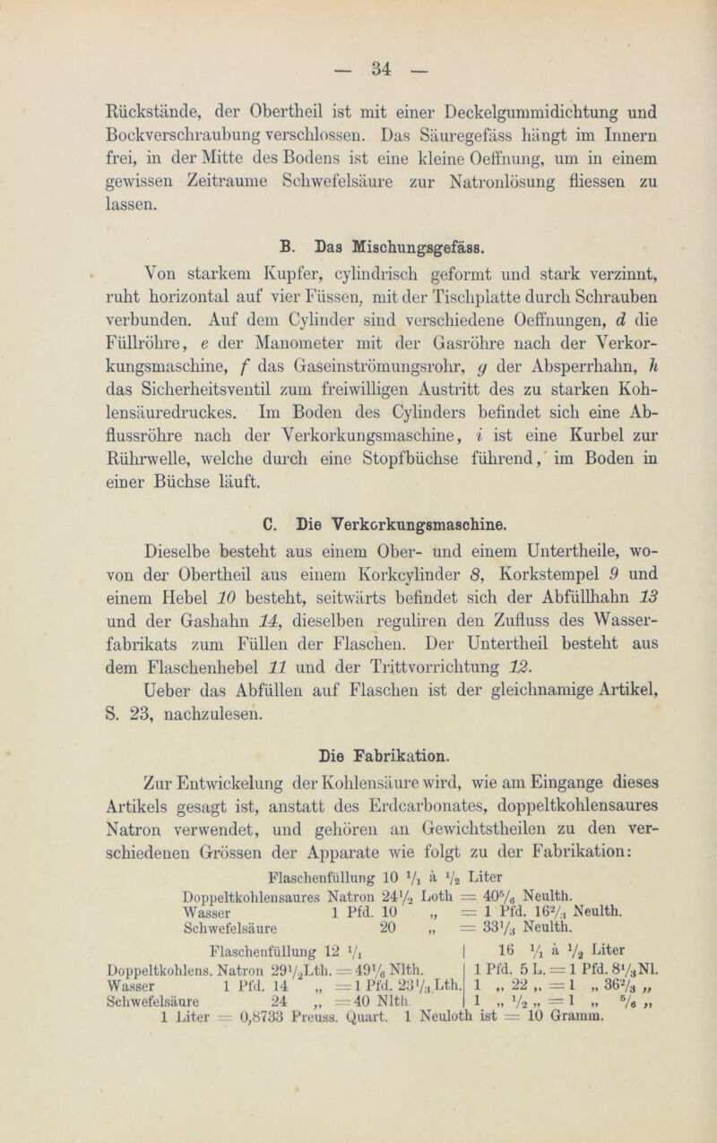 Rückstände, der Obertheil ist mit einer Deckelgummidichtung und Bockverschraubimg verschlossen. Das Säuregefäss hängt im Innern frei, in der Mitte des Bodens ist eine kleine Oetfnung, um in einem gewissen Zeiträume Schwefelsäure zur Natronlösung fliessen zu lassen. B. Das Mischungsgefäss. Von starkem Kupfer, cylindrisch geformt und stark verzinnt, ruht horizontal auf vier Füssen, mit der Tischplatte durch Schrauben verbunden. Auf dem Cylinder sind verschiedene Oeffnungen, d die Füllröhre, e der Manometer mit der Gasröhre nach der Verkor- kungsmaschine, f das Gaseinströmungsrohr, y der Absperrhahn, h das Sicherheitsventil zum freiwilligen Austritt des zu starken Koh- lensäuredruckes. Im Boden des Cylin ders befindet sich eine Ab- flussrohre nach der Verkorkungsmaschine, i ist eine Kurbel zur Rührwelle, welche durch eine Stopfbüchse führend, im Boden in einer Büchse läuft. C. Die Verkorkungsmaschine. Dieselbe besteht aus einem Ober- und einem Untertheile, wo- von der Obertheil aus einem Korkcylinder S, Korkstempel 9 und einem Hebel 10 besteht, seitwärts befindet sich der Abfiillhahn 13 und der Gashahn 14, dieselben reguliren den Zufluss des Wasser- fabrikats zum Füllen der Flaschen. Der Untertheil besteht aus dem Flaschenhebel 11 und der Trittvorrichtung 12. Ueber das Abfüllen auf Flaschen ist der gleichnamige Artikel, S. 23, nachzulesen. Die Fabrikation. Zur Entwickelung der Kohlensäure wird, wie am Eingänge dieses Artikels gesagt ist, anstatt des Erdcarbonates, doppeltkohlensaures Natron verwendet, und gehören an Gewichtstlieilen zu den ver- schiedenen Grössen der Apparate wie folgt zu der Fabrikation: Flaschenfüllung 10 1/1 ä V2 Liter Doppeltkohlensaures Natron 24'/. Loth = 405/a Neulth. Wasser 1 Pfd. 10' „ =1 Pfd. 16% Neulth. Schwefelsäure 20 „ = 33% Neulth. Flaschenfüllung 12 1/1 Doppeltkohlens. Natron 2972Lth. = 49% Nlth. Wasser 1 Pfd. 14 „ = 1 Pfd. 23%.Lth, Schwefelsäure 24 ,, =40 Nlth. 16 V, a 7a Liter 1 Liter = 0,8733 Preuss. Quart. 1 Neuloth ist 1 Pfd. 5 L. = 1 Pfd. 8y3NI. 1 „ 22 „ = 1 „ 367a „ 7. „ 72 „ = 1 „ = 10 Gramm.