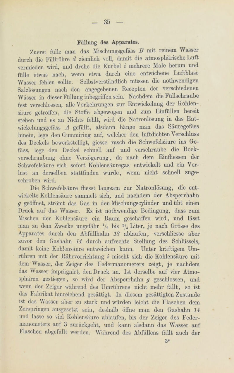 Füllung des Apparates. Zuerst fülle man das Mischungsgefäss B mit reinem Wasser durch die Füllröhre d ziemlich voll, damit die atmosphärische Luft vermieden wird, und drehe die Kurbel i mchrei e IVIale herum und fülle etwas nach, wenn etwa durch eine entwichene Luftblase Wasser fehlen sollte. Selbstverständlich müssen die nothwendigen Salzlösungen nach den angegebenen Recepten der verschiedenen Wässer in dieser Füllung inbegriffen sein. Nachdem die Füllschraube fest verschlossen, alle Vorkehrungen zur Entwickelung der Kohlen- säure getroffen, die Stoffe abgewogen und zum Einfüllen bereit stehen und es an Nichts fehlt, wird die Natronlösung in das Ent- wickelungsgefäss A gefüllt, alsdann hänge man das Säuregefäss hinein, lege den Gummiring auf, welcher den luftdichten Verschluss des Deckels bewerkstelligt, giesse rasch die Schwefelsäure ins Ge- fäss, lege den Deckel schnell auf und verschraube die Bock- verschraubung ohne Verzögerung, da nach dem Einfliessen der Schwefelsäure sich sofort Kohlensäuregas entwickelt und ein Ver- lust an derselben stattfinden würde, wenn nicht schnell zuge- schroben wird. Die Schwefelsäure fliesst langsam zur Natronlösung, die ent- wickelte Kohlensäure sammelt sich, und nachdem der Absperrhahn g geöffnet, strömt das Gas in den Mischungscylinder und übt einen Druck auf das Wasser. Es ist nothwendige Bedingung, dass zum Mischen der Kohlensäure ein Baum geschaffen wird, und lässt man zu dem Zwecke ungefähr x/2 bis 3/4 Liter, je nach Grösse des Apparates durch den Abfüllhahn 13 ablaufen, verschliesse aber zuvor den Gashahn 14 durch aufrechte Stellung des Schlüssels, damit keine Kohlensäure entweichen kann. Unter kräftigem Um- rühren mit der Rührvorrichtung i mischt sich die Kohlensäure mit dem Wasser, der Zeiger des Federmanometers zeigt, je nachdem das Wasser imprägnirt, den Druck an. Ist derselbe auf vier Atmo- sphären gestiegen, so wird der Absperrhahn g geschlossen, und wenn der Zeiger während des Umrülirens nicht mehr fällt, so ist das Fabrikat hinreichend gesättigt. In diesem gesättigten Zustande ist das Wasser aber zu stark und würden leicht die Flaschen dem Zerspringen ausgesetzt sein, deshalb öffne man den Gashahn 14 und lasse so viel Kohlensäure ablaufen, bis der Zeiger des Feder- manometers auf 3 zurückgeht, und kann alsdann das Wasser auf Haschen abgefüllt werden. Während des Abfüllens fällt auch der 3*