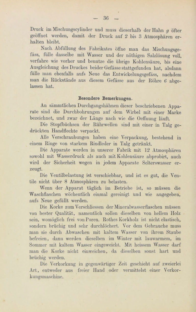 Druck im Mischungscylinder und muss dieserhalb der Hahn g öfter geöffnet werden, damit der Druck auf 2 bis 3 Atmosphären er- halten bleibt. Nach. Abfüllung des Fabrikates öffne man das Mischungsge- fäss, fülle dasselbe mit Wasser und der nöthigen Salzlösung voll, verfahre wie vorher und benutze die übrige Kohlensäure, bis eine Ausgleichung des Druckes beider Gefässe stattgefunden hat, alsdann fülle man ebenfalls aufs Neue das Entwickelungsgefäss, nachdem man die Rückstände aus diesem Gefässe aus der Röhre 6 abge- lassen hat. Besondere Bemerkungen. An sämmtliclien Durchgangshähnen dieser beschriebenen Appa- rate sind die Durchbohrungen auf dem Wirbel mit einer Marke bezeichnet, und zwar der Länge nach wie die Oeffnung läuft. Die Stopfbüchsen der Rührwellen sind mit einer in Talg ge- drückten Handflechte verpackt. Alle Verschraubungen haben eine Verpackung, bestehend in einem Ringe von starkem Rindleder in Talg getränkt. Die Apparate werden in unserer Fabrik mit 12 Atmosphären sowohl mit Wasserdruck als auch mit Kohlensäure abprobirt, auch wird der Sicherheit wegen in jedem Apparate Selterswasser er- zeugt. Die Ventilbelastung ist verschiebbar, und ist es gut, die Ven- tile nicht über 8 Atmosphären zu belasten. Wenn der Apparat täglich im Betriebe ist, so müssen die Waschflaschen wöchentlich einmal gereinigt und wie angegeben, aufs Neue gefüllt werden. Die Korke zum Verschliessen der Mineral Wasserflaschen müssen von bester Qualität, namentlich sollen dieselben von hellem Holz sein, womöglich frei von Poren. Rothes Korkholz ist nicht elastisch, sondern brüchig und sehr durchlöchert. Vor dem Gebrauche muss man sie durch Abwaschen mit kaltem Wasser von ihrem Staube befreien, dann werden dieselben im Winter mit lauwarmem, im Sommer mit kaltem Wasser eingeweicht. Mit heissem Wasser darf man die Korke nicht einweichen, da dieselben sonst hart und brüchig werden. Die Verkorkung in gegenwärtiger Zeit geschieht auf zweierlei Art, entweder aus freier Hand oder vermittelst einer Verkor- kungsmaschine.