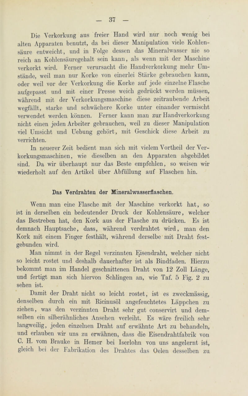 Die Verkorkung aus freier Hancl wird nur noch wenig bei alten Apparaten benutzt, da bei dieser Manipulation viele Kohlen- säure entweicht, und in Folge dessen das Mineralwasser nie so reich an Kohlensäuregehalt sein kann, als wenn mit der Maschine verkorkt wird. Ferner verursacht die Handverkorkung mehr Um- stände, weil man nur Korke von einerlei Stärke gebrauchen kann, oder weil vor der Verkorkung die Korke auf jede einzelne Flasche aufgepasst und mit einer Presse weich gedrückt werden müssen, während mit der Verkorkungsmaschine diese zeitraubende Arbeit wegfällt, starke und schwächere Korke unter einander vermischt verwendet werden können. Ferner kann man zur Handverkorkung nicht einen jeden Arbeiter gebrauchen, weil zu dieser Manipulation viel Umsicht und Uebung gehört, mit Geschick diese Arbeit zu verrichten. In neuerer Zeit bedient man sich mit vielem Vortheil der Ver- korkungsmaschinen, wie dieselben an den Apparaten abgebildet sind. Da wir überhaupt nur das Beste empfehlen, so weisen wir wiederholt auf den Artikel über Abfüllung auf Flaschen hin. Das Verdrahten der Mineralwasserflaschen. Wenn man eine Flasche mit der Maschine verkorkt hat, so ist in derselben ein bedeutender Druck der Kohlensäure, welcher das Bestreben hat, den Kork aus der Flasche zu drücken. Es ist demnach Hauptsache, dass, während verdrahtet wird, man den Kork mit einem Finger festhält, während derselbe mit Draht fest- gebunden wird. Man nimmt in der Kegel verzinnten Eisendraht, welcher nicht so leicht rostet und deshalb dauerhafter ist als Bindfaden. Hierzu bekommt man im Handel geschnittenen Draht von 12 Zoll Länge, und fertigt man sich hiervon Schlingen an, wie Taf. 5 Fig. 2 zu sehen ist. Damit der Draht nicht so leicht rostet, ist es zweckmässig, denselben durch ein mit Ricinusöl angefeuchtetes Läppchen zu ziehen, was den verzinnten Draht sehr gut conservirt und dem- selben ein silberähnliches Ansehen verleiht. Es wäre freilich sehr langweilig, jeden einzelnen Draht auf erwähnte Art zu behandeln, und erlauben wir uns zu erwähnen, dass die Eisendrahtfabrik von C. H. vom Brauke in Hemer bei Iserlohn von uns angelernt ist, gleich bei der Fabrikation des Drahtes das Oelen desselben zu