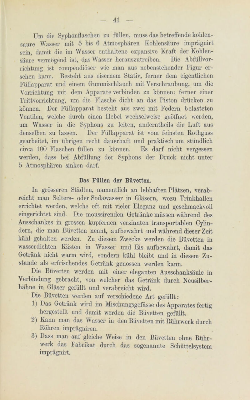 Um die Syphonflaschen zu füllen, muss das betreffende kohlen- saure Wasser mit 5 bis 6 Atmosphären Kohlensäure imprägnirt sein, damit die im Wasser enthaltene expansive Kraft der Kohlen- säure vermögend ist, das Wasser herauszutreiben. Die Abfüllvor- richtung ist compendiöser wie man aus nebenstehender Figur er- sehen kann. Besteht aus eisernem Stativ, ferner dem eigentlichen Füllapparat und einem Gummischlauch mit Verschraubung, um die Vorrichtung mit dem Apparate verbinden zu können; ferner einer Trittvorrichtung, um die Flasche dicht an das Piston drücken zu können. Der Füllapparat besteht aus zwei mit Federn belasteten Ventilen, welche durch einen Hebel wechselweise geöffnet werden, um Wasser in die Syphons zu leiten, anderntlieils die Luft aus denselben zu lassen. Der Füllapparat ist vom feinsten Rothguss gearbeitet, im übrigen recht dauerhaft und praktisch um stündlich circa 100 Flaschen füllen zu können. Es darf nicht vergessen werden, dass bei Abfüllung der Syphons der Druck nicht unter 5 Atmosphären sinken darf. Das Füllen der Büvetten. In grösseren Städten, namentlich an lebhaften Plätzen, verab- reicht man Selters- oder Sodawasser in Gläsern, wozu Trinkhallen errichtet werden, welche oft mit vieler Eleganz und geschmackvoll eingerichtet sind. Die moussirenden Getränke müssen während des Ausschankes in grossen kupfernen verzinnten transportablen Cylin- dern, die man Büvetten nennt, aufbewahrt und während dieser Zeit kühl gehalten werden. Zu diesem Zwecke werden die Büvetten in wasserdichten Kästen in Wasser und Eis auf bewahrt, damit das Getränk nicht warm wird, sondern kühl bleibt und in diesem Zu- stande als erfrischendes Getränk genossen werden kann. Die Büvetten werden mit einer eleganten Ausschanksäule in Verbindung gebracht, von welcher das Getränk durch Neusilber- hähne in Gläser gefüllt und verabreicht wird. Die Büvetten werden auf verschiedene Art gefüllt: 1) Das Getränk wird im Mischungsgefässe des Apparates fertig hergestellt und damit werden die Büvetten gefüllt. 2) Kann man das Wasser in den Büvetten mit Rührwerk durch Röhren imprägniren. 3) Dass man auf gleiche Weise in den Büvetten ohne Rühr- werk das Fabrikat durch das sogenannte Schüttelsystem imprägnirt.