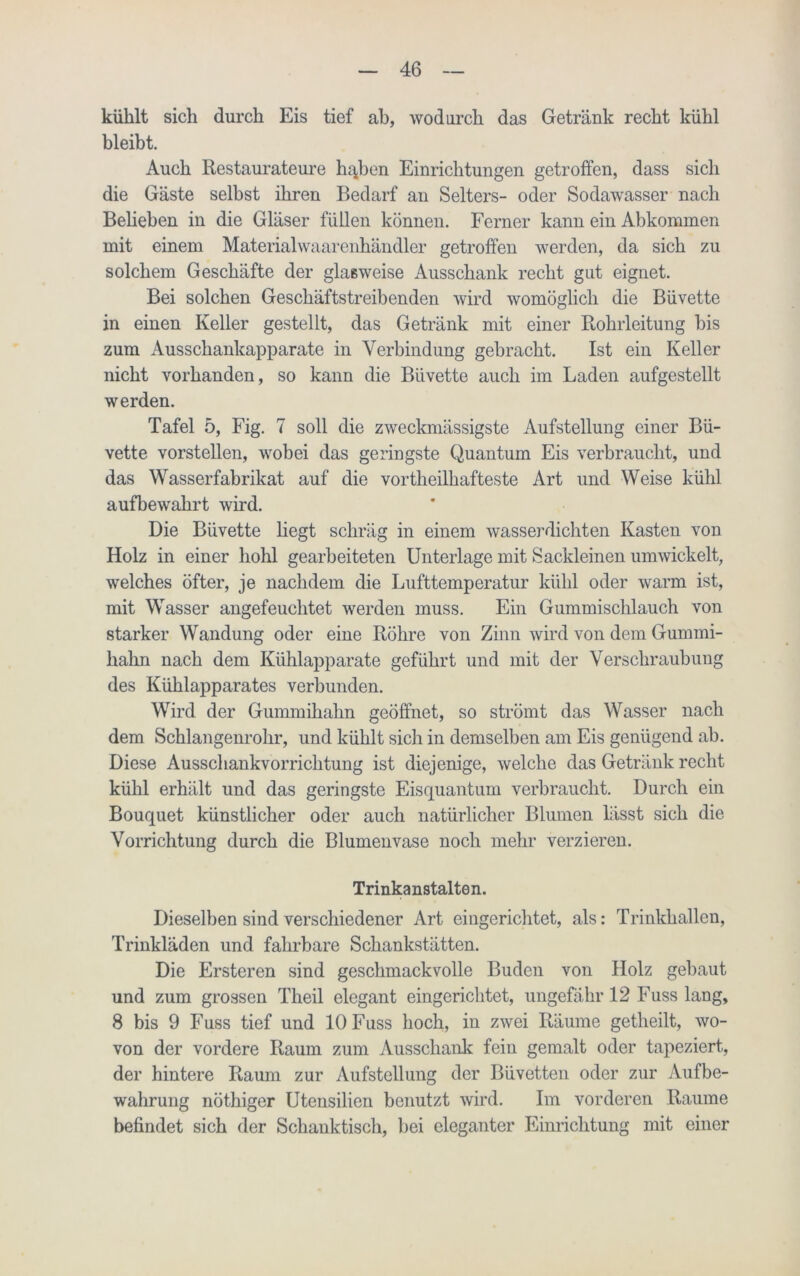 kühlt sich durch Eis tief ab, wodurch das Getränk recht kühl bleibt. Auch Restaurateure hajjon Einrichtungen getroffen, dass sich die Gäste selbst ihren Bedarf an Selters- oder Sodawasser nach Beheben in die Gläser füllen können. Ferner kann ein Abkommen mit einem Materialwaarenhändler getroffen werden, da sich zu solchem Geschäfte der glasweise Ausschank recht gut eignet. Bei solchen Geschäftstreibenden wird womöglich die Büvette in einen Keller gestellt, das Getränk mit einer Rohrleitung bis zum Ausschankapparate in Verbindung gebracht. Ist ein Keller nicht vorhanden, so kann die Büvette auch im Laden aufgestellt werden. Tafel 5, Fig. 7 soll die zweckmässigste Aufstellung einer Bü- vette vorstellen, wobei das geringste Quantum Eis verbraucht, und das Wasserfabrikat auf die vortheilhafteste Art und Weise kühl aufbewahrt wird. Die Büvette liegt schräg in einem wasserdichten Kasten von Holz in einer hohl gearbeiteten Unterlage mit Sackleinen umwickelt, welches öfter, je nachdem die Lufttemperatur kühl oder warm ist, mit Wasser angefeuchtet werden muss. Ein Gummischlauch von starker Wandung oder eine Röhre von Zinn wird von dem Gummi- hahn nach dem Kühlapparate geführt und mit der Verschraubung des Kühlapparates verbunden. Wird der Gummihahn geöffnet, so strömt das Wasser nach dem Schlangenrohr, und kühlt sich in demselben am Eis genügend ab. Diese Ausschankvorrichtung ist diejenige, welche das Getränk recht kühl erhält und das geringste Eisquantum verbraucht. Durch ein Bouquet künstlicher oder auch natürlicher Blumen lässt sich die Vorrichtung durch die Blumenvase noch mehr verzieren. Trinkanstalten. Dieselben sind verschiedener Art eingerichtet, als: Trinkhallen, Trinkläden und fahrbare Schankstätten. Die Ersteren sind geschmackvolle Buden von Holz gebaut und zum grossen Theil elegant eingerichtet, ungefähr 12 Fuss lang, 8 bis 9 Fuss tief und 10 Fuss hoch, in zwei Räume getheilt, wo- von der vordere Raum zum Ausschank fein gemalt oder tapeziert, der hintere Raum zur Aufstellung der Büvetten oder zur Aufbe- wahrung nöthiger Utensilien benutzt wird. Im vorderen Raume befindet sich der Schanktisch, bei eleganter Einrichtung mit einer