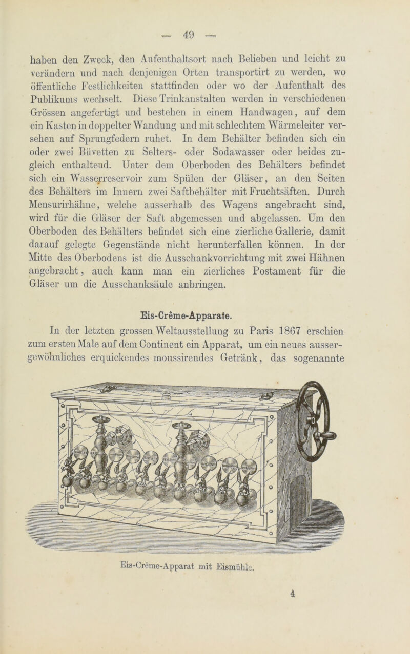 haben den Zweck, den Aufenthaltsort nach Belieben und leicht zu verändern und nach denjenigen Orten transportirt zu werden, wo öffentliche Festlichkeiten stattfinden oder wo der Aufenthalt des Publikums wechselt. Diese Trinkanstalten werden in verschiedenen Grössen angefertigt und bestehen in einem Handwagen, auf dem ein Kasten in doppelter Wandung und mit schlechtem Wärmeleiter ver- sehen auf Sprungfedern ruhet. In dem Behälter befinden sich ein oder zwei Biivetten zu Selters- oder Sodawasser oder beides zu- gleich enthaltend. Unter dem Oberboden des Behälters befindet sich ein Wasserreservoir zum Spülen der Gläser, an den Seiten des Behälters im Innern zwei Saftbehälter mit Fruchtsäften. Durch Mensurirhähne, welche ausserhalb des Wagens angebracht sind, wird für die Gläser der Saft abgemessen und abgelassen. Um den Oberboden des Behälters befindet sich eine zierliche Gallerie, damit darauf gelegte Gegenstände nicht herunterfallen können. In der Mitte des Oberbodens ist die Ausschankvorrichtung mit zwei Hähnen angebracht, auch kann man ein zierliches Postament für die Gläser um die Ausschanksäule anbringen. Eis-Creme-Apparate. In der letzten grossen Weltausstellung zu Paris 1867 erschien zum ersten Male auf dem Continent ein Apparat, um ein neues ausser- gewöhnliches erquickendes moussirendes Getränk, das sogenannte Eis-Creme-Apparat mit Eismühle. i