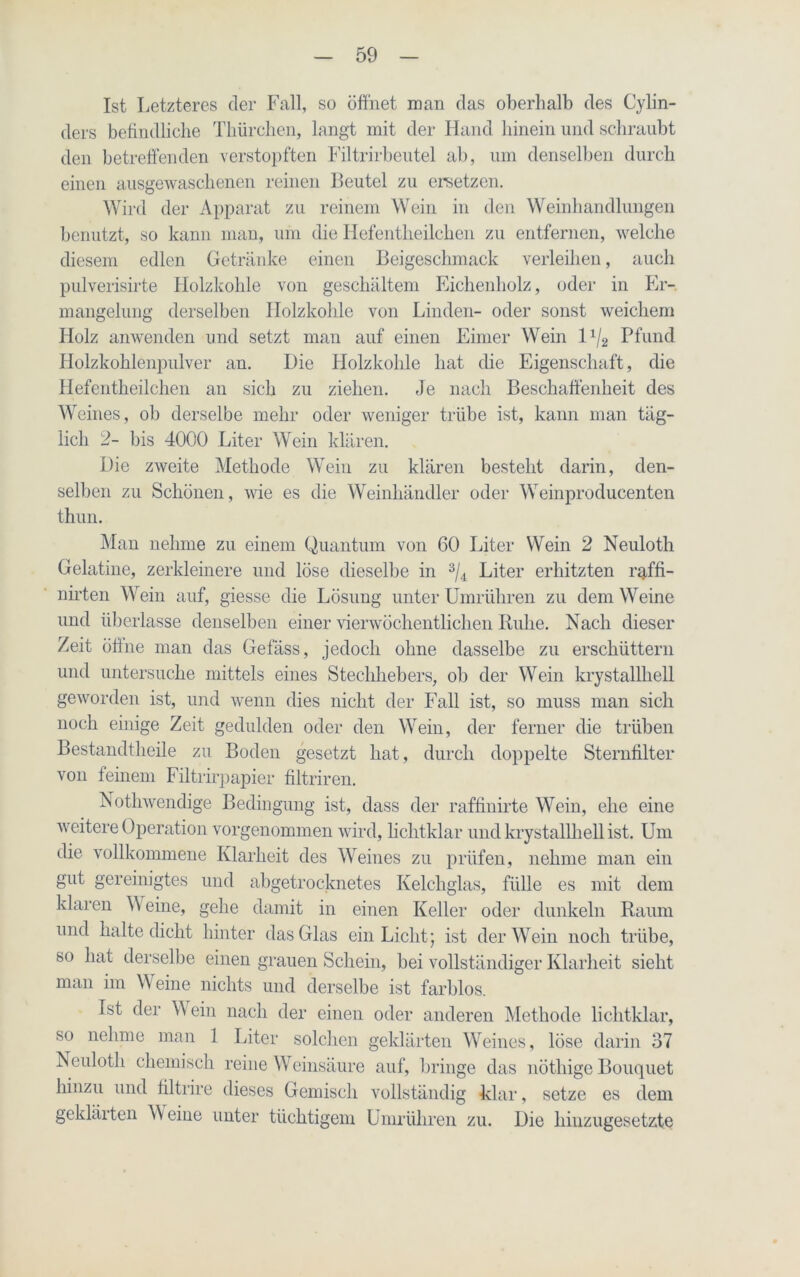 Ist Letzteres der Fall, so öffnet man das oberhalb des Cylin- ders befindliche Thürchen, langt mit der Hand hinein und schraubt den betreffenden verstopften Filtrirbeutel ab, um denselben durch einen ausgewaschenen reinen Beutel zu ersetzen. Wird der Apparat zu reinem Wein in den Weinhandlungen benutzt, so kann man, um die Iiefentheilchen zu entfernen, welche diesem edlen Getränke einen Beigeschmack verleihen, auch pulverisirte Holzkohle von geschältem Eichenholz, oder in Er-, mangelung derselben Holzkohle von Linden- oder sonst weichem Holz anwenden und setzt man auf einen Eimer Wein 1 1/2 Pfund Holzkohlenpulver an. Die Holzkohle hat die Eigenschaft, die Hefentheilchen an sich zu ziehen. Je nach Beschaffenheit des Weines, ob derselbe mehr oder weniger trübe ist, kann man täg- lich 2- bis 4000 Liter Wein klären. Die zweite Methode Wein zu klären besteht darin, den- selben zu Schönen, wie es die Weinhändler oder Weinproducenten thun. Man nehme zu einem Quantum von 60 Liter Wein 2 Neuloth Gelatine, zerkleinere und löse dieselbe in 3/4 Liter erhitzten raffi- nirten Wein auf, giesse die Lösung unter Umrühren zu dem Weine und überlasse denselben einer vierwöchentlichen Buhe. Nach dieser Zeit öffne man das Gefäss, jedoch ohne dasselbe zu erschüttern und untersuche mittels eines Stechhebers, ob der Wein krystallhell geworden ist, und wenn dies nicht der Fall ist, so muss man sich noch einige Zeit gedulden oder den Wein, der ferner die trüben Bestandtheile zu Boden gesetzt hat, durch doppelte Sternfilter von feinem Filtrirpapier filtriren. Nothwendige Bedingung ist, dass der raffinirte Wein, ehe eine weitere Operation vorgenommen wird, lichtklar und krystallhell ist. Um die vollkommene Klarheit des Weines zu prüfen, nehme man ein gut gereinigtes und abgetrocknetes Kelchglas, fülle es mit dem klaren \\ eine, gehe damit in einen Keller oder dunkeln Raum und halte dicht hinter das Glas ein Licht; ist der Wein noch trübe, so hat derselbe einen grauen Schein, bei vollständiger Klarheit sieht man im Weine nichts und derselbe ist farblos. Ist der W ein nach der einen oder anderen Methode liclitklar, so nehme man 1 Liter solchen geklärten Weines, löse darin 37 Neuloth chemisch reine Weinsäure auf, bringe das nöthige Bouquet hinzu und filtrire dieses Gemisch vollständig klar, setze es dem geklärten W eine unter tüchtigem Umrühren zu. Die hinzugesetzte