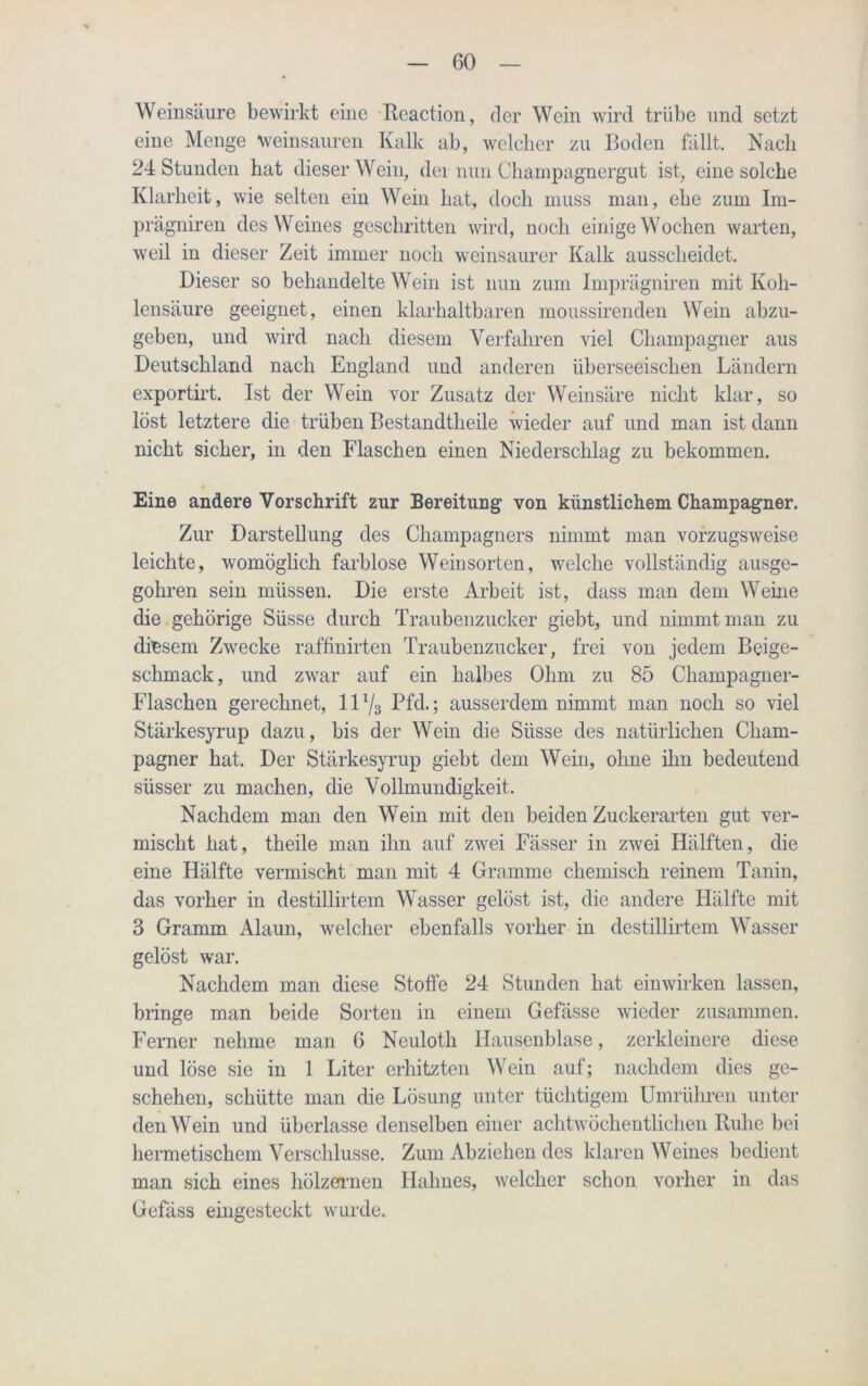 Weinsäure bewirkt eine Reaction, der Wein wird trübe und setzt eine Menge weinsauren Kalk ab, welcher zu Boden fällt. Nach 24 Stunden hat dieser Wein, der nun Champagnergut ist, eine solche Klarheit, wie selten ein Wein hat, doch muss man, ehe zum Im- prägniren des Weines geschritten wird, noch einige Wochen warten, weil in dieser Zeit immer noch weinsaurer Kalk ausscheidet. Dieser so behandelte Wein ist nun zum Imprägniren mit Koh- lensäure geeignet, einen klarhaltbaren moussirenden Wein abzu- geben, und wird nach diesem Verfahren viel Champagner aus Deutschland nach England und anderen überseeischen Ländern exportirt. Ist der Wein vor Zusatz der Weinsäre nicht klar, so löst letztere die trüben Bestandtheile wieder auf und man ist dann nicht sicher, in den Flaschen einen Niederschlag zu bekommen. Eine andere Vorschrift zur Bereitung von künstlichem Champagner. Zur Darstellung des Champagners nimmt man vorzugsweise leichte, womöglich farblose Weinsorten, welche vollständig ausge- gohren sein müssen. Die erste Arbeit ist, dass man dem Weine die gehörige Süsse durch Traubenzucker giebt, und nimmt man zu diesem Zwecke raffinirten Traubenzucker, frei von jedem Beige- schmack, und zwar auf ein halbes Ohm zu 85 Champagner- Flaschen gerechnet, 111/3 Pfd.; ausserdem nimmt man noch so viel Stärkesyrup dazu, bis der Wein die Süsse des natürlichen Cham- pagner hat. Der Stärkesyrup giebt dem Wein, ohne ihn bedeutend süsser zu machen, die Vollmundigkeit. Nachdem man den Wein mit den beiden Zuckerarten gut ver- mischt hat, theile man ihn auf zwei Fässer in zwei Hälften, die eine Hälfte vermischt man mit 4 Gramme chemisch reinem Tanin, das vorher in destillirtem Wasser gelöst ist, die andere Hälfte mit 3 Gramm Alaun, welcher ebenfalls vorher in destillirtem Wasser gelöst war. Nachdem man diese Stoffe 24 Stunden hat einwirken lassen, bringe man beide Sorten in einem Gefässe wieder zusammen. Ferner nehme man 6 Neuloth Hausenblase, zerkleinere diese und löse sie in 1 Liter erhitzten Wein auf; nachdem dies ge- schehen, schütte man die Lösung unter tüchtigem Umrühren unter den Wein und überlasse denselben einer achtwöchentlichen Ruhe bei hermetischem Verschlüsse. Zum Abziehen des klaren Weines bedient man sich eines hölzernen Halmes, welcher schon vorher in das Gefäss eingesteckt wurde.