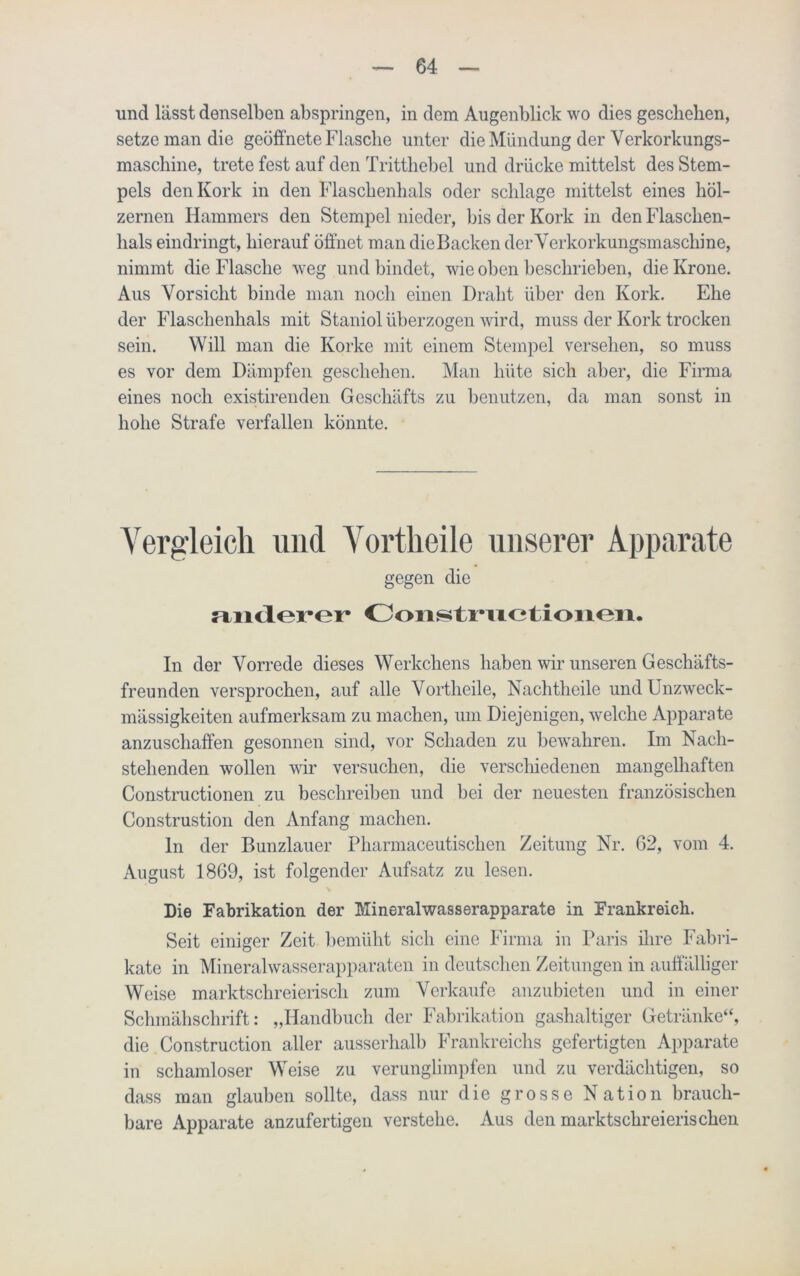 und lässt denselben abspringen, in dem Augenblick wo dies geschehen, setze man die geöffnete Flasche unter die Mündung der Verkorkungs- maschine, trete fest auf den Trittliebel und drücke mittelst des Stem- pels den Kork in den Flaschenhals oder schlage mittelst eines höl- zernen Hammers den Stempel nieder, bis der Kork in den Flaschen- hals eindringt, hierauf öffnet man die Backen der Verkorkungsmaschine, nimmt die Flasche weg und bindet, wie oben beschrieben, die Krone. Aus Vorsicht binde man noch einen Draht über den Kork. Ehe der Flaschenhals mit Staniol überzogen wird, muss der Kork trocken sein. Will man die Korke mit einem Stempel versehen, so muss es vor dem Dämpfen geschehen. Man hüte sich aber, die Firma eines noch existirenden Geschäfts zu benutzen, da man sonst in hohe Strafe verfallen könnte. Vergleich und Vortheile unserer Apparate gegen die Miidert'r Coiistriic*tioiien. In der Vorrede dieses Werkchens haben wir unseren Geschäfts- freunden versprochen, auf alle Vortheile, Nachtheile und Unzweck- mässigkeiten aufmerksam zu machen, um Diejenigen, welche Apparate anzuschaffen gesonnen sind, vor Schaden zu bewahren. Im Nach- stehenden wollen wir versuchen, die verscliiedenen mangelhaften Constructionen zu beschreiben und bei der neuesten französischen Construstion den Anfang machen. ln der Bunzlauer Pharmaceutischen Zeitung Nr. 62, vom 4. August 1869, ist folgender Aufsatz zu lesen. Die Fabrikation der Mineralwasserapparate in Frankreich. Seit einiger Zeit bemüht sich eine Firma in Paris ihre Fabri- kate in Mineralwasserapparaten in deutschen Zeitungen in auffälliger Weise marktschreierisch zum Verkaufe anzubieten und in einer Schmähschrift: „Handbuch der Fabrikation gashaltiger Getränke“, die Construction aller ausserhalb Frankreichs gefertigten Apparate in schamloser Weise zu verunglimpfen und zu verdächtigen, so dass man glauben sollte, dass nur die grosse Nation brauch- bare Apparate anzufertigen verstehe. Aus den marktschreierischen
