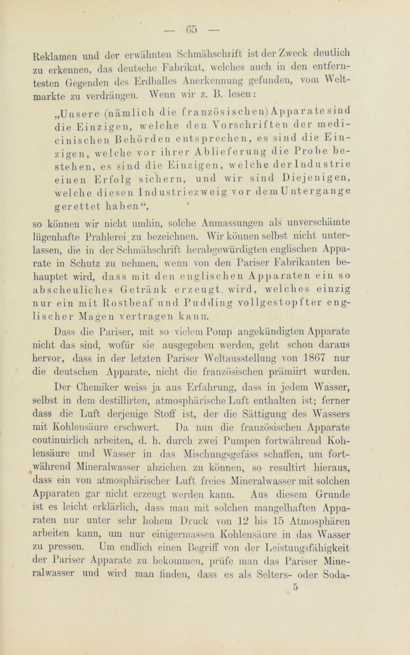 Reklamen und der erwähnten Schmähschrift ist der Zweck deutlich zu erkennen, das deutsche Fabrikat, welches auch in den entfern- testen Gegenden des Erdballes Anerkennung gefunden, vom Welt- märkte zu verdrängen. Wenn wir z. ß. lesen: „Unsere (nämlich die französ isehen) Apparate sind die Einzigen, welche den Vorschriften der medi- cinischen Behörden entsprechen, es sind die Ein- zigen, welche vor ihrer Ablieferung die Probe be- stehen, es sind die Einzigen, welche derlndustrie einen Erfolg sichern, und wir sind Diejenigen, welche diesen Industriezweig vor demUntergange gerettet haben“, so können wir nicht umhin, solche Anmassungen als unverschämte lügenhafte Prahlerei zu bezeichnen. Wir können selbst nicht unter- lassen, die in der Schmähschrift herabgewürdigten englischen Appa- rate in Schutz zu nehmen, wenn von den Pariser Fabrikanten be- hauptet wird, dass mit den englischen Apparaten ein so abscheuliches Getränk erzeugt, wird, welches einzig nur ein mit Ilostheaf und Pudding vollgestopfter eng- lischer Magen vertragen kann. Dass die Pariser, mit so vielem Pomp angekündigten Apparate nicht das sind, wofür sie ausgegeben werden, geht schon daraus hervor, dass in der letzten Pariser Weltausstellung von 1867 nur die deutschen Apparate, nicht die französischen prämiirt wurden. Der Chemiker weiss ja aus Erfahrung, dass in jedem Wasser, selbst in dem destillirten, atmosphärische Luft enthalten ist; ferner dass die Luft derjenige Stoff ist, der die Sättigung des Wassers mit Kohlensäure erschwert. Da nun die französischen Apparate coutinuirlich arbeiten, d. h. durch zwei Pumpen fortwährend Koh- lensäure und Wasser in das Mischungsgefäss schaffen, um fort- während Mineralwasser abziehen zu können, so resultirt hieraus, dass ein von atmosphärischer Luft freies Mineralwasser mit solchen Apparaten gar nicht erzeugt werden kann. Aus diesem Grunde ist es leicht erklärlich, dass man mit solchen mangelhaften Appa- raten nur unter sehr hohem Druck von 12 bis 15 Atmosphären arbeiten kann, um nur einigermassen Kohlensäure in das Wasser zu pressen. Um endlich einen Begriff von der Leistungsfähigkeit der Pariser Apparate zu bekommen, prüfe man das Pariser Mine- ralwasser und wird man bilden, dass es als Selters- oder Soda-