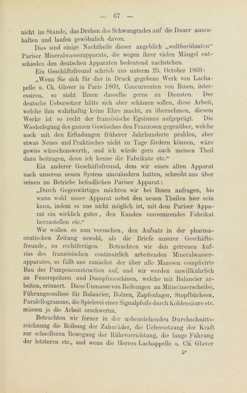 07 nicht imStande, das Drehen des Schwungrades auf die Dauer auszu- halten und laufen gewöhnlich davon. Dies sind einige Nachtheile dieser angeblich „weltberühmten“ Pariser Mineralwasserapparate, die wegen ihrer vielen Mängel ent- schieden den deutschen Apparaten bedeutend nachstehen. Ein Geschäftsfreund schrieb uns unterm 25. October 1809: „Wenn Sie sich für das in Druck gegebene Werk von Lacha- pelle u. Ch. Glover in Paris 1809, Concurrenten von Ihnen, inter- essiren, so steht Ihnen dasselbe gerne zu Diensten. Der deutsche Uebersetzer hätte sich aber schämen sollen, diese Arbeit, welche ihm wahrhaftig keine Ehre macht, zu übernehmen, diesem Werke ist so recht der französische Egoismus aufgeprägt. Die Wiederlegung des ganzen Gewäsches den Franzosen gegenüber, welche noch mit den Erfindungen früherer Jahrhunderte prahlen, aber etwas Neues und Praktisches nicht zu Tage fördern können, wäre gewiss wünschenswerth, und ich würde gern auch meinen Theil dazu beitragen, denn ich kenne die Fabrikate etc.“ Ein anderer Geschäftsfreund, dem wir einen alten Apparat nach unserem neuen System umzuändern hatten, schreibt uns über seinen im Betriebe befindlichen Pariser Apparat: „Durch Gegenwärtiges möchten wir bei Ihnen anfragen, bis wann wohl unser Apparat nebst den neuen Theilen hier sein kann, indem es uns nicht möglich ist, mit dem Pariser Appa- rat ein wirklich gutes, den Kunden convenirendes Fabrikat herzustellen etc.“ Wir wollen es nun versuchen, den Aufsatz in der pharma- ceutischen Zeitung sowohl, als die Briefe unserer Geschäfts- freunde, zu rechtfertigen. Betrachten wir den getreuen Auf- riss des französischen continuirlich arbeitenden Mineralwasser- apparates, so fällt uns zunächst der über alle Maassen complicirte Bau der Pumpeneonstruction auf, und wir werden unwillkülirlich an I euerspritzen und Dampfmaschinen, welche mit Balancier ar- beiten, erinnert. Diese Unmasse von Reibungen an Mitnehmerscheibe, Führungscoulisse für Balancier, Bolzen, Zapfenlager, Stopfbüchsen, Paralellogramme, die Spielerei einer Signalpfeife durch Kohlensäure etc. müssen ja die Arbeit erschweren. Betrachten wir ferner in der nebenstehenden Durchschnitts- zeichnung die Reibung der Zahnräder, die Uebersetzung der Kraft zur schnelleren Bewegung der Rührvorrichtung, die lange Führung der letzteren etc., und wenn die Herren Lachappelle u. Ch. Glover 5*
