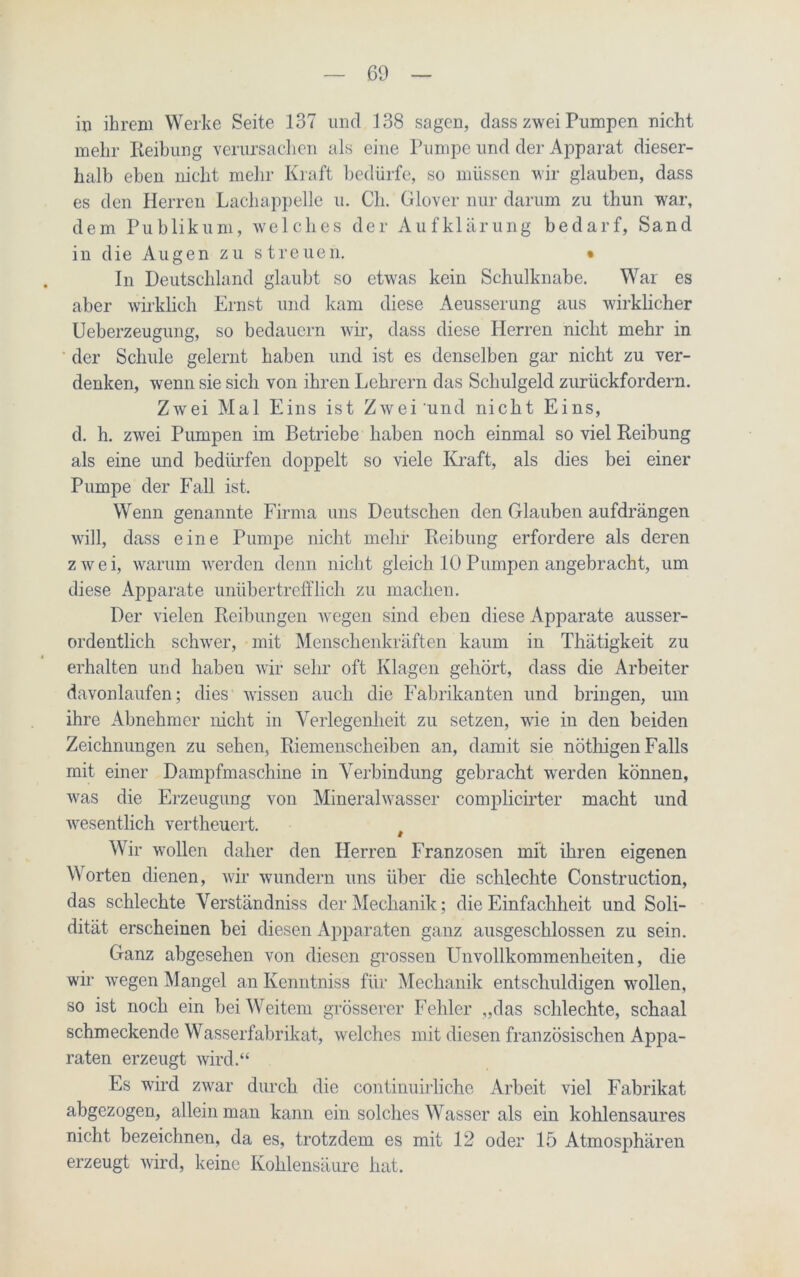 in ihrem Werke Seite 137 und 138 sagen, dass zwei Pumpen nicht mehr Reibung verursachen als eine Pumpe und der Apparat dieser- halb eben nicht mehr Kraft bedürfe, so müssen wir glauben, dass es den Herren Lachappelle u. Ch. Glover nur darum zu thun war, dem Publikum, welches der Aufklärung bedarf, Sand in die Augen zu streuen. • In Deutschland glaubt so etwas kein Schulknabe. War es aber wirklich Ernst und kam diese Aeusserung aus wirklicher Ueberzeugung, so bedauern wir, dass diese Herren nicht mehr in der Schule gelernt haben und ist es denselben gar nicht zu ver- denken, -wenn sie sich von ihren Lehrern das Schulgeld zurückfordern. Zwei Mal Eins ist Zwei und nicht Eins, d. h. zwei Pumpen im Betriebe haben noch einmal so viel Reibung als eine und bedürfen doppelt so viele Kraft, als dies bei einer Pumpe der Fall ist. Wenn genannte Firma uns Deutschen den Glauben aufdrängen will, dass eine Pumpe nicht mehr Reibung erfordere als deren zwei, warum werden denn nicht gleich 10 Pumpen angebracht, um diese Apparate unübertrefflich zu machen. Der vielen Reibungen wegen sind eben diese Apparate ausser- ordentlich schwer, mit Menschenkräften kaum in Thätigkeit zu erhalten und haben wir sehr oft Klagen gehört, dass die Arbeiter davonlaufen; dies wissen auch die Fabrikanten und bringen, um ihre Abnehmer nicht in Verlegenheit zu setzen, wie in den beiden Zeichnungen zu sehen, Riemenscheiben an, damit sie nöthigen Falls mit einer Dampfmaschine in Verbindung gebracht wrerden können, was die Erzeugung von Mineralwasser complicirter macht und wesentlich vertheuert. t Wir wollen daher den Herren Franzosen mit ihren eigenen Worten dienen, wir wundern uns über die schlechte Construction, das schlechte Verständnis der Mechanik; die Einfachheit und Soli- dität erscheinen bei diesen Apparaten ganz ausgeschlossen zu sein. Ganz abgesehen von diesen grossen Unvollkommenheiten, die wir wegen Mangel an Kenntniss für Mechanik entschuldigen wollen, so ist noch ein bei Weitem grösserer Fehler „das schlechte, schaal schmeckende Wasserfabrikat, welches mit diesen französischen Appa- raten erzeugt wird.“ Es wird zwar durch die continuirliche Arbeit viel Fabrikat abgezogen, allein man kann ein solches Wasser als ein kohlensaures nicht bezeichnen, da es, trotzdem es mit 12 oder 15 Atmosphären erzeugt wird, keine Kohlensäure hat.