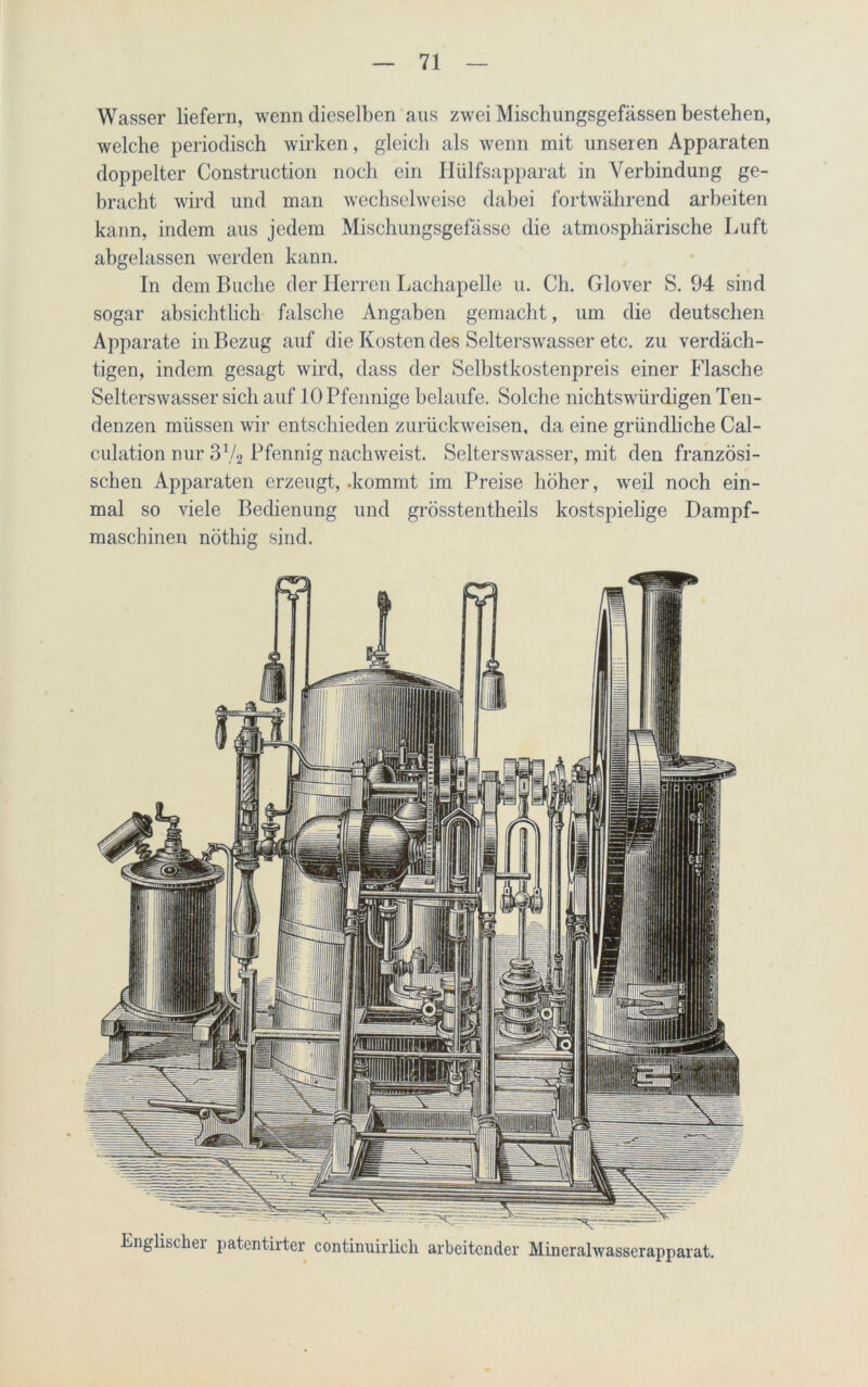 Wasser liefern, wenn dieselben ans zwei Mischungsgefässen bestehen, welche periodisch wirken, gleich als wenn mit unseren Apparaten doppelter Construction noch ein Hülfsapparat in Verbindung ge- bracht wird und man wechselweise dabei fortwährend arbeiten kann, indem aus jedem Mischungsgefässe die atmosphärische Luft abgelassen werden kann. In dem Buche der Herren Lachapelle u. Ch. Glover S. 94 sind sogar absichtlich falsche Angaben gemacht, um die deutschen Apparate in Bezug auf die Kosten des Selterswasser etc. zu verdäch- tigen, indem gesagt wird, dass der Selbstkostenpreis einer Flasche Selterswasser sich auf 10 Pfennige belaufe. Solche nichtswürdigen Ten- denzen müssen wir entschieden zurückweisen, da eine gründliche Cal- culation nur 372 Pfennig nachweist. Selterswasser, mit den französi- schen Apparaten erzeugt, .kommt im Preise höher, weil noch ein- mal so viele Bedienung und grösstentheils kostspielige Dampf- maschinen nöthig sind. Englischer patentirter continuirlich arbeitender Mineralwasserapparat.