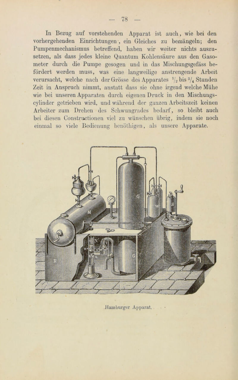 In Bezug auf vorstehenden Apparat ist auch, wie bei den vorhergehenden Einrichtungen , ein Gleiches zu bemängeln; den Pumpenmechanismus betreffend, haben wir weiter nichts auszu- setzen, als dass jedes kleine Quantum Kohlensäure aus den Gaso- meter durch die Pumpe gesogen und in das Mischungsgefäss be- fördert werden muss, was eine langweilige anstrengende Arbeit verursacht, welche nach der Grösse des Apparates x/2 bis 3/4 Stunden Zeit in Anspruch nimmt, anstatt dass sie ohne irgend welche Mühe wie bei unseren Apparaten durch eigenen Druck in den Mischungs- cylinder getrieben wird, und während der ganzen Arbeitszeit keinen Arbeiter zum Drehen des Schwungrades bedarf, so bleibt auch bei diesen Constructionen viel zu wünschen übrig, indem sie noch einmal so viele Bedienung benüthigen, als unsere Apparate. Hamburger Apparat.