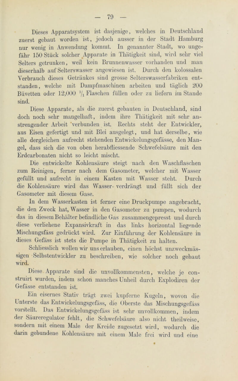 Dieses Apparatsystem ist dasjenige, welches in Deutschland zuerst gebaut worden ist, jedoch ausser in der Stadt Hamburg nur wenig in Anwendung kommt. In genannter Stadt, wo unge- fähr 150 Stück solcher Apparate in Thätigkeit sind, wird sehr viel Selters getrunken, weil kein Brunnenwasser vorhanden und man dieserhalb auf Selterswasser angewiesen ist. Durch den kolossalen Verbrauch dieses Getränkes sind grosse Selterswasserfabriken ent- standen , welche mit Dampfmaschinen arbeiten und täglich 200 Büvetten oder 12,000 J/i Flaschen füllen oder zu liefern im Stande sind. Diese Apparate, als die zuerst gebauten in Deutschland, sind doch noch sehr mangelhaft, indem ihre Thätigkeit mit sehr an- strengender Arbeit 'verbunden ist. Rechts steht der Entwickler, aus Eisen gefertigt und mit Blei ausgelegt, und hat derselbe, wie alle dergleichen aufrecht stehenden Entwickelungsgefässe, den Man- gel, dass sich die von oben herabfliessende Schwefelsäure mit den Erdcarbonaten nicht so leicht mischt. Die entwickelte Kohlensäure steigt nach den Waschflaschen zum Reinigen, ferner nach dem Gasometer, welcher mit Wasser gefüllt und aufrecht in einem Kasten mit Wasser steht. Durch die Kohlensäure wird das Wasser verdrängt und füllt sich der Gasometer mit diesem Gase. In dem Wasserkasten ist ferner eine Druckpumpe angebracht, die den Zweck hat, Wasser in den Gasometer zu pumpen, wodurch das in diesem Behälter befindliche Gas zusammengepresst und durch diese verliehene Expansivkraft in das links horizontal liegende Mischungsfäss gedrückt wird. Zur Einführung der Kohlensäure in dieses Gefäss ist stets die Pumpe in Thätigkeit zu halten. Schliesslich wollen wir uns erlauben, einen höchst unzweckmäs- sigen Selbstentwickler zu beschreiben, wie solcher noch gebaut wird. Diese Apparate sind die unvollkommensten, welche je con- struirt wurden, indem schon manches Unheil durch Explodiren der Gefässe entstanden ist. Ein eisernes Stativ trägt zwei kupferne Kugeln, wovon die Unterste das Entwickelungsgefäss, die Oberste das Mischungsgefäss vorstellt. Das Entwickelungsgefäss ist sehr unvollkommen, indem der Säureregulator fehlt, die Schwefelsäure also nicht theilweise, sondern mit einem Male der Kreide zugesetzt wird, wodurch die daiin gebundene Kohlensäure mit einem Male frei wird und eine