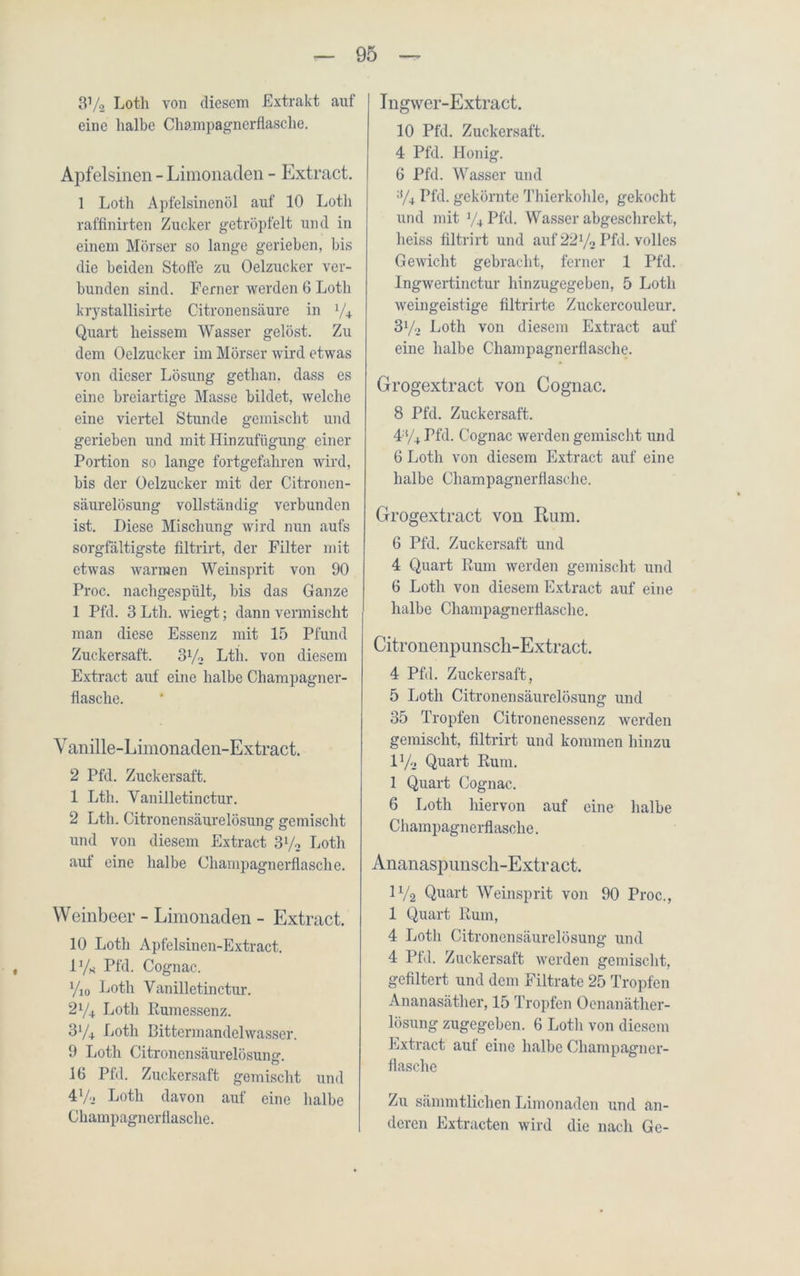 3Va Lotli von diesem Extrakt auf eine halbe Champagnerflasche. Apfelsinen - Limonaden - Extract. 1 Loth Apfelsinenöl auf 10 Loth raffinirten Zucker getröpfelt und in einem Mörser so lange gerieben, bis die beiden Stoffe zu Oelzuckcr ver- bunden sind. Ferner werden 6 Loth krystallisirte Citronensäure in y4 Quart lieissem Wasser gelöst. Zu dem Oelzucker im Mörser wird etwas von dieser Lösung getlian. dass es eine breiartige Masse bildet, welche eine viertel Stunde gemischt und gerieben und mit Hinzufügung einer Portion so lange fortgefahren wird, bis der Oelzucker mit der Citronen- säurelösung vollständig verbunden ist. Diese Mischung wird nun aufs sorgfältigste filtrirt, der Filter mit etwas warmen Weinsprit von 90 Proc. nachgespült, bis das Ganze 1 Pfd. 3 Lth. wiegt; dann vermischt man diese Essenz mit 15 Pfund Zuckersaft. 3y2 Lth. von diesem Extract auf eine halbe Champagner- flaschc. Vanille-Limonaden-Extract. 2 Pfd. Zuckersaft. 1 Lth. Vanilletinctur. 2 Lth. Citronensäurelösung gemischt und von diesem Extract 3y2 Loth aut eine halbe Champagnerflasche. Weinbeer - Limonaden - Extract. 10 Loth Apfelsinen-Extract. l1/« Pfd. Cognac. %o 1 jotli Vanilletinctur. 2y4 Loth Rumessenz. 3V+ Loth Bitterinandclwasser. 9 Loth Citronensäurelösung. 16 Pfd. Zuckersaft gemischt und 4V2 Loth davon auf eine halbe Champagnerflasche. Ingwer-Extract. 10 Pfd. Zuckersaft. 4 Pfd. Honig. 6 Pfd. Wasser und ;i/4 Pfd. gekörnte Thierkohle, gekocht und mit y4 Pfd. Wasser abgeschrekt, heiss filtrirt und auf 22y2 Pfd. volles Gewicht gebracht, ferner 1 Pfd. Ingwertinctur hinzugegeben, 5 Loth weingeistige filtrirte Zuckercouleur. 3y2 Loth von diesem Extract auf eine halbe Champagnerflasche. Grogextract von Cognac. 8 Pfd. Zuckersaft. 4:!/4 Pfd. Cognac werden gemischt und 6 Loth von diesem Extract auf eine halbe Champagnerflaschc. Grogextract von Rum. 6 Pfd. Zuckersaft und 4 Quart Rum werden gemischt und 6 Loth von diesem Extract auf eine halbe Champagnerflasche. Citronenpunscli-Extract. 4 Pfd. Zuckersaft, 5 Loth Citronensäurelösung und 35 Tropfen Citronenessenz werden gemischt, filtrirt und kommen hinzu iy2 Quart Rum. 1 Quart Cognac. 6 Loth hiervon auf eine halbe Champagnerflasche. Ananaspunsch-Extract. iy2 Quart Weinsprit von 90 Proc., 1 Quart Rum, 4 Loth Citronensäurelösung und 4 Pfd. Zuckersaft werden gemischt, gefiltert und dem Filtrate 25 Tropfen Ananasäther, 15 Tropfen Ocnanäther- lösung zugegeben. 6 Loth von diesem Extract auf eine halbe Champagner- flasche Zu sämmtlichen Limonaden und an- deren Extracten wird die nach Ge-
