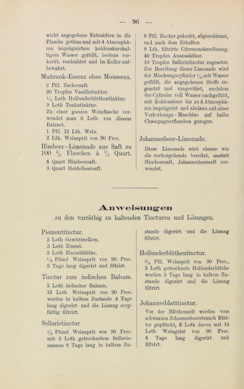 wicht angegebene Extraktion in die Flasche gethan und mit 4 Atmosphä- ren imprägnirtem kohlensäurehal- tigem Wasser gelullt, bestens ver- korkt, verdrahtet und im Keller auf- bewahrt. Maitrank-Essenz ohne Mousseux. 2 Pfd. Zuckersaft. 20 Tropfen Vanilletinktur. V4 Loth Hollunderblüthentinktur. 9 Loth Tonkatinktur. Zu einer ganzen Weinflasche ver- wendet man 6 Loth von diesem Extract. 1 Pfd. 12 Ltli. Wein. 2 Lth. Weinsprit von 90 Proc. Himbeer-Limonade aus Saft zu 100 7i Flaschen a 1/2 Quart. 4 Quart Himbeersaft. 3 Quart Heidelbeersaft. 8 Pfd. Zucker gekocht, abgeschäumt, und nach dem Erkalten 8 Lth. filtrirte Citronensäurelösung. 40 Tropfen Ananasäther. 10 Tropfen Sellerietinctur zugesetzt. Zur Bereitung dieser Limonade wird der Mischungscylinder l/s mit Wasser gefüllt, die angegebenen Stoffe zu- gesetzt und umgerührt, nachdem der Cylinder voll Wasser nachgefüllt, mit Kohlensäure bis zu 4 Atmosphä- ren imprägnirt und alsdann mit einer Verkorkungs - Maschine auf halbe Champagnerflaschen gezogen. Johannesbeer-Limonade. Diese Limonade wird ebenso wie die vorhergehende bereitet, anstatt Himbeersaft, Joliannesbeersaft ver- wendet. Anweisungen zu den vorrätliig zu haltenden Tincturen und Lösungen. Piementtinctur. 3 Loth Gewürznelken. 3 Loth Zimmt. 3 Loth Zimmtblüthe. V-2 Pfund Weinsprit von 90 Proc. 3 Tage lang digerirt und filtrirt. Tinctur zum indischen Balsam. 3 Loth indischer Balsam, 15 Loth Weinsprit von 90 Proc. werden in kaltem Zustande 4 Tage lang digerirt und die Lösung sorg- fältig filtrirt. Sellerietinctur y2 Pfund Weinsprit von 90 Proc. mit 3 Loth getrocknetem Sellerie- saamen 8 Tage lang in kaltem Zu- stande digerirt und die Lösung filtrirt. Hollunderblüthentinctur. a/4 Pfd. Weinsprit von 90 Proc., 3 Loth getrocknete Hollunderblüthe werden 5 Tage lang in kaltem Zu- stande digerirt und die Lösung filtrirt. Johannesblatttinctur. Vor der Blüthenzeit werden vom schwarzen Johannesbeerstrauch Blät- ter gepflückt, 6 Lotli davon mit 18 Loth Weingeist von 90 Proc. 4 Tage lang digerirt und filtrirt.