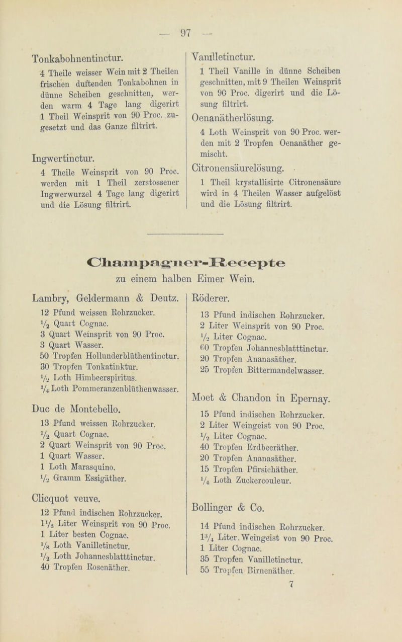 Tonkabohnentinctur. 4 Theile weisser Wein mit 2 Tlieilen frischen duftenden Tonkabohnen in dünne Scheiben geschnitten, wer- den warm 4 Tage lang digerirt 1 Theil Weinsprit von 90 Proc. zu- gesetzt und das Ganze filtrirt. Ingwertinctur. 4 Theile Weinsprit von 90 Proc. werden mit 1 Theil zerstossener Ingwerwurzel 4 Tage lang digerirt und die Lösung filtrirt. Vanilletinctur. 1 Theil Vanille in dünne Scheiben geschnitten, mit 9 Theilen Weinsprit von 90 Proc. digerirt und die Lö- sung filtrirt. Oenanätkerlösuiig. 4 Loth Weinsprit von 90 Proc. wer- den mit 2 Tropfen Oenanäther ge- mischt. Citronensäurelösung. 1 Theil krystallisirte Citronensäure wird in 4 Theilen Wasser aufgelöst und die Lösung filtrirt. Champa^ner-Hecepte zu einem halben Eimer Wein. Lambry, Geldermann & Deutz. 12 Pfund weissen Rohrzucker. x/2 Quart Cognac. 3 Quart Weinsprit von 90 Proc. 3 Quart Wasser. 50 Tropfen Hollunderblüthentinctur. 30 Tropfen Tonkatinktur. Va Loth Himbeerspiritus. V4 Loth Pommeranzenblüthenwasser. Duc de Montebello. 13 Pfund weissen Rohrzucker. V2 Quart Cognac. 2 Quart Weinsprit von 90 Proc. 1 Quart Wasser. 1 Loth Marasquino. Va Gramm Essigäther. Clicquot veuve. 12 Pfund indischen Rohrzucker. iya Liter Weinsprit von 90 Proc. 1 Liter besten Cognac, y« Loth Vanilletinctur. y2 Loth Johannesblatttinctur. 40 Tropfen Rosenäther. Rö derer. 13 Pfund indischen Rohrzucker. 2 Liter Weinsprit von 90 Proc. x/a Liter Cognac. «0 Tropfen Johannesblatttinctur. 20 Tropfen Ananasäther. 25 Tropfen Bittermandelwasser. Moet & Chandon in Epernay. 15 Pfund indischen Rohrzucker. 2 Liter Weingeist von 90 Proc. yo Liter Cognac. 40 Tropfen Erdbeeräther. 20 Tropfen Ananasäther. 15 Tropfen Pfirsichäther. y4 Loth Zuckercoulcur. Bollinger & Co. 14 Pfund indischen Rohrzucker. l3/4 Liter.Weingeist von 90 Proc. 1 Liter Cognac. 35 Tropfen Vanilletinctur. 55 Tropfen Birnenäther. 7
