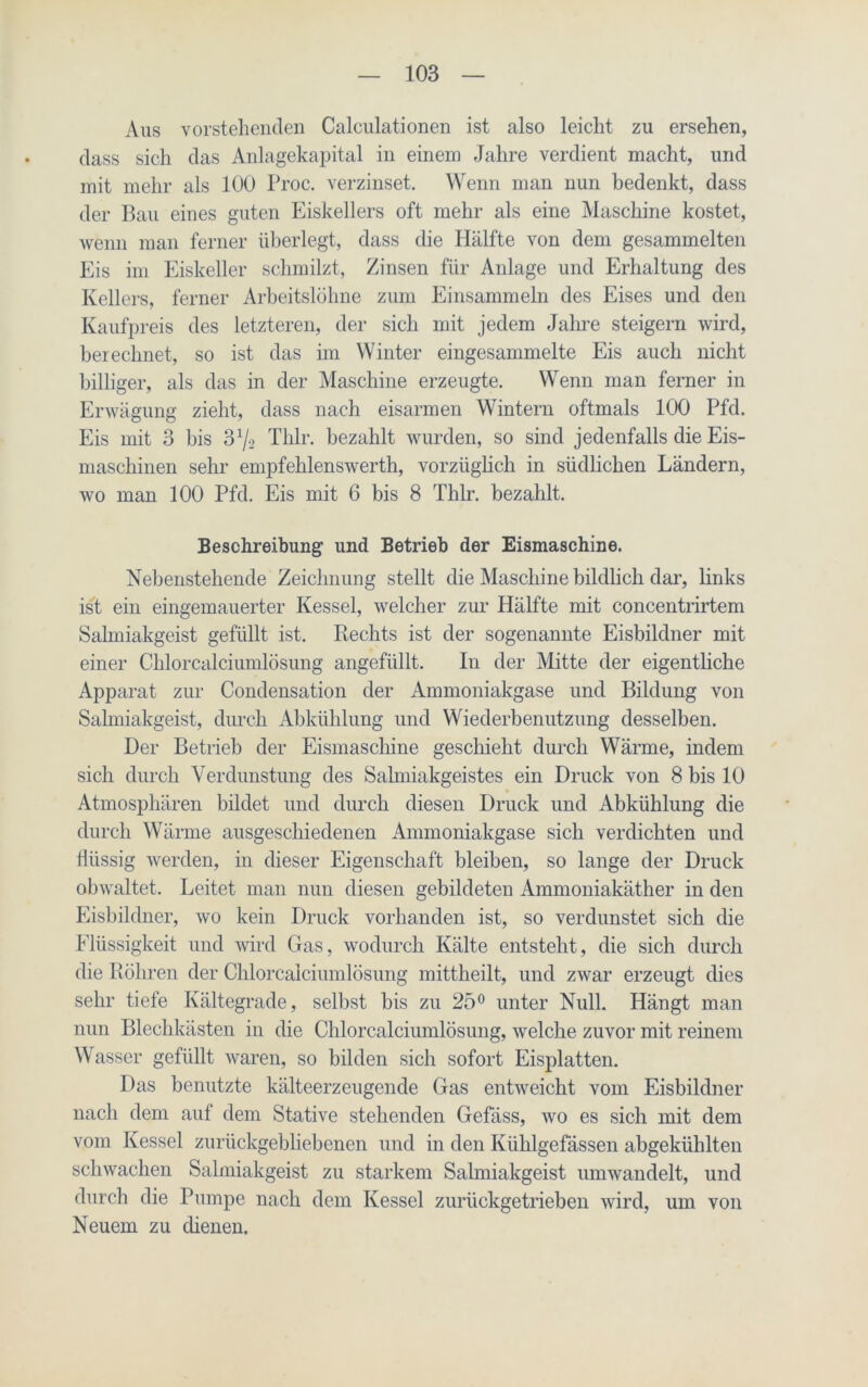 Aus vorstehenden Calculationen ist also leicht zu ersehen, dass sich das Anlagekapital in einem Jahre verdient macht, und mit mehr als 100 Proc. verzinset. Wenn man nun bedenkt, dass der Bau eines guten Eiskellers oft mehr als eine Maschine kostet, wenn man ferner überlegt, dass die Hälfte von dem gesammelten Eis im Eiskeller schmilzt, Zinsen für Anlage und Erhaltung des Kellers, ferner Arbeitslöhne zum Einsammeln des Eises und den Kaufpreis des letzteren, der sich mit jedem Jahre steigern wird, berechnet, so ist das im Winter eingesammelte Eis auch nicht billiger, als das in der Maschine erzeugte. Wenn man ferner in Erwägung zieht, dass nach eisarmen Wintern oftmals 100 Pfd. Eis mit 3 bis 3x/2 Thlr. bezahlt wurden, so sind jedenfalls die Eis- maschinen sehr empfehlenswerth, vorzüglich in südlichen Ländern, wo man 100 Pfd. Eis mit 6 bis 8 Thlr. bezahlt. Beschreibung und Betrieb der Eismaschine. Nebenstehende Zeichnung stellt die Maschine bildlich dar, links ist ein eingemauerter Kessel, welcher zur Hälfte mit concentrirtem Salmiakgeist gefüllt ist. Hechts ist der sogenannte Eisbildner mit einer Chlorcalciumlösung angefüllt. In der Mitte der eigentliche Apparat zur Condensation der Ammoniakgase und Bildung von Salmiakgeist, durch Abkühlung und Wiederbenutzung desselben. Der Betrieb der Eismaschine geschieht durch Wärme, indem sich durch Verdunstung des Salmiakgeistes ein Druck von 8 bis 10 Atmosphären bildet und durch diesen Druck und Abkühlung die durch Wärme ausgeschiedenen Ammoniakgase sich verdichten und flüssig werden, in dieser Eigenschaft bleiben, so lange der Druck obwaltet. Leitet man nun diesen gebildeten Ammoniakäther in den Eisbildner, wo kein Druck vorhanden ist, so verdunstet sich die Flüssigkeit und wird Gas, wodurch Kälte entsteht, die sich durch die Röhren der Chlorcalciumlösung mittheilt, und zwar erzeugt dies sehr tiefe Kältegrade, selbst bis zu 25° unter Null. Hängt man nun Blechkästen in die Chlorcalciumlösung, welche zuvor mit reinem Wasser gefüllt waren, so bilden sich sofort Eisplatten. Das benutzte kälteerzeugende Gas entweicht vom Eisbildner nach dem auf dem Stative stehenden Gefäss, wo es sich mit dem vom Kessel zurückgebliebenen und in den Kiihlgefässen abgekühlten schwachen Salmiakgeist zu starkem Salmiakgeist umwandelt, und durch die Pumpe nach dem Kessel zurückgetrieben wird, um von Neuem zu dienen.