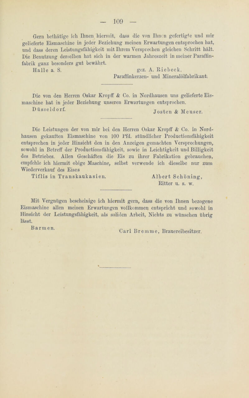 Gern bethätige ich Ihnen hiermit, dass die von Ihnen gefertigte und mir gelieferte Eismaschine in jeder Beziehung meinen Erwartungen entsprochen hat, und dass deren Leistungsfähigkeit mit Ihrem Versprechen gleichen Schritt hält. Die Benutzung derselben hat sich in der warmen Jahreszeit in meiner Paraffin- fabrik ganz besonders gut bewährt. Halle a. S. gez. A. Riebeck. Paraffinkerzen- und Mineralölfabrikant. Die von den Herren Oskar Kropff & Co. in Nordhausen uns gelieferte Eis- maschine hat in jeder Beziehung unseren Erwartungen entsprochen. Düsseldorf- Josten & Meuser. Die Leistungen der von mir bei den Herren Oskar Kropff & Co. in Nord- hausen gekauften Eismaschine von 100 Pfd. stündlicher Productionsfähigkeit entsprechen in jeder Hinsicht den in den Anzeigen gemachten Versprechungen, sowohl in Betreff der Productionsfähigkeit, sowie in Leichtigkeit und Billigkeit des Betriebes. Allen Geschäften die Eis zu ihrer Fabrikation gebrauchen, empfehle ich hiermit obige Maschine, selbst verwende ich dieselbe nur zum Wiederverkauf des Eises Tiflis in Transkaukasien. Albert Schöning, Ritter u. s. w. Mit Vergnügen bescheinige ich hiermit gern, dass die von Ihnen bezogene Eismaschine allen meinen Erwartungen vollkommen entspricht und sowohl in Hinsicht der Leistungsfähigkeit, als soliden Arbeit, Nichts zu wünschen übrig lässt. Barmen. Carl Bremme, Brauereibesitzer.