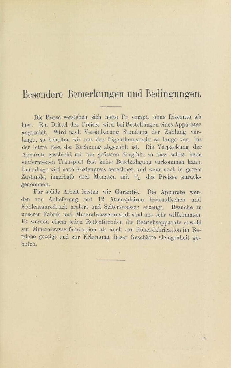 Besondere Bemerkungen und Bedingungen. Die Preise verstehen sich netto Pr. compt. ohne Disconto ab hier. Ein Drittel des Preises wird bei Bestellungen eines Apparates angezahlt. Wird nach Vereinbarung Stundung der Zahlung ver- langt, so behalten wir uns das Eigenthumsrecht so lange vor, bis der letzte Rest der Rechnung abgezahlt ist. Die Verpackung der Apparate geschieht mit der grössten Sorgfalt, so dass seihst beim entferntesten Transport fast keine Beschädigung Vorkommen kann. Emballage wird nach Kostenpreis berechnet, und wenn noch in gutem Zustande, innerhalb drei Monaten mit 2/3 des Preises zurück- genommen. Für solide Arbeit leisten wir Garantie. Die Apparate wer- den vor Ablieferung mit 12 Atmosphären hydraulischen und Kohlensäuredruck probirt und Selterswasser erzeugt. Besuche in unserer Fabrik und Mineralwasseranstalt sind uns sehr willkommen. Es werden einem jeden Reiiectirenden die Betriebsapparate sowohl zur Mineralwasserfabrication als auch zur Roheisfabrication im Be- triebe gezeigt und zur Erlernung dieser Geschäfte Gelegenheit ge- boten.