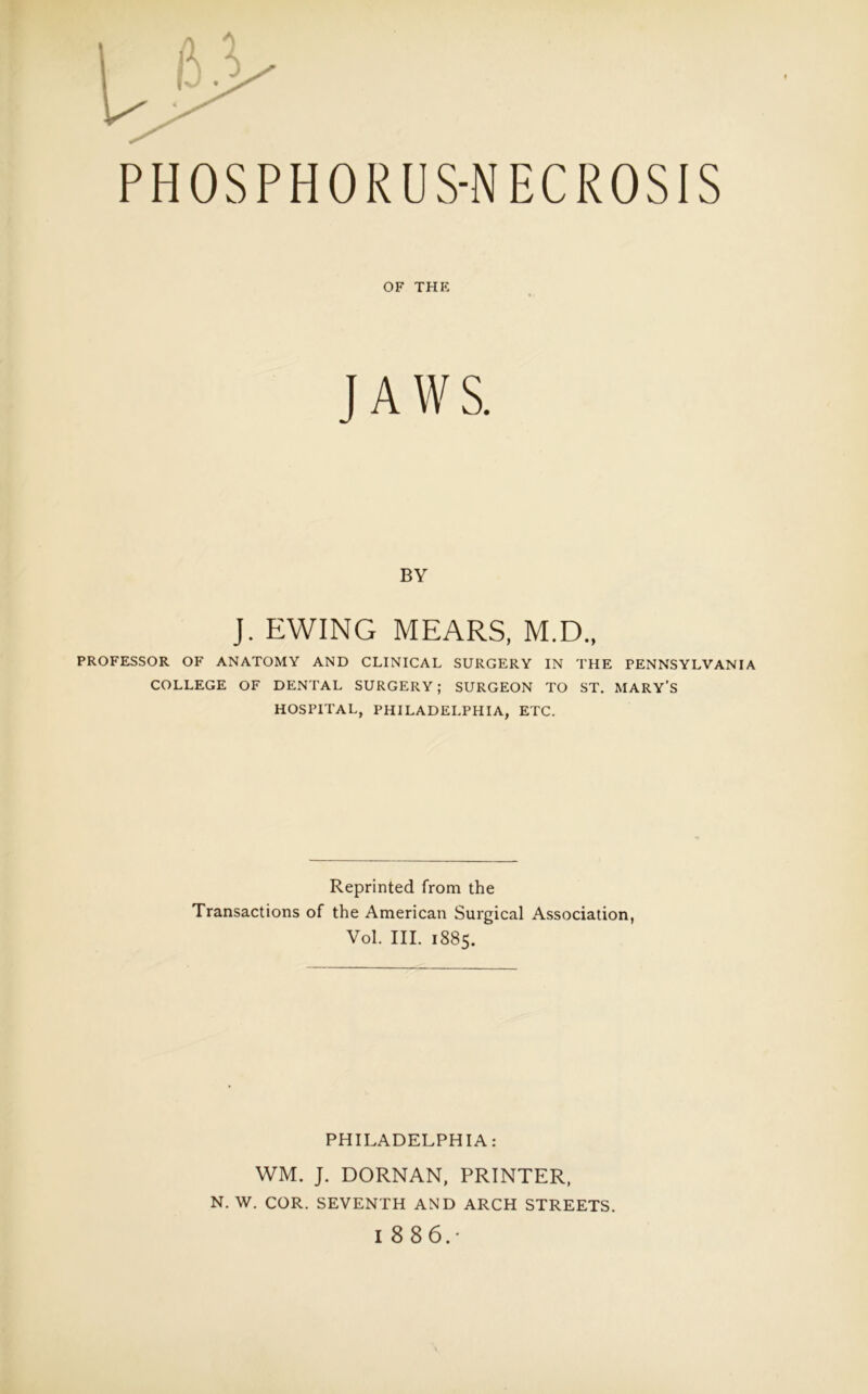 PHOSPHORUS-NECROSIS OF THE JAWS. BY J. EWING MEARS, M.D., PROFESSOR OF ANATOMY AND CLINICAL SURGERY IN THE PENNSYLVANIA COLLEGE OF DENTAL SURGERY; SURGEON TO ST. MARY'S HOSPITAL, PHILADELPHIA, ETC. Reprinted from the Transactions of the American Surgical Association, Vol. III. 1885. PHILADELPHIA: WM. J. DORNAN, PRINTER, N. W. COR. SEVENTH AND ARCH STREETS.