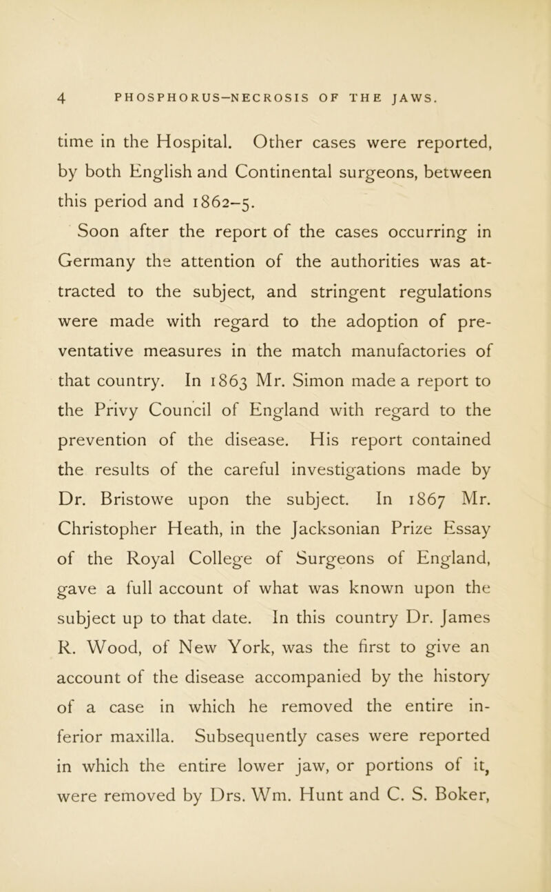 time in the Hospital. Other cases were reported, by both English and Continental surgeons, between this period and 1862-5. Soon after the report of the cases occurring in Germany the attention of the authorities was at- tracted to the subject, and stringent regulations were made with regard to the adoption of pre- ventative measures in the match manufactories of that country. In 1863 Mr. Simon made a report to the Privy Council of England with regard to the prevention of the disease. His report contained the results of the careful investigations made by Dr. Bristowe upon the subject. In 1867 Mr. Christopher Heath, in the Jacksonian Prize Essay of the Royal College of Surgeons of England, gave a full account of what was known upon the subject up to that date. In this country Dr. James R. Wood, of New York, was the first to give an account of the disease accompanied by the history of a case in which he removed the entire in- ferior maxilla. Subsequently cases were reported in which the entire lower jaw, or portions of it, were removed by Drs. Wm. Hunt and C. S. Boker,