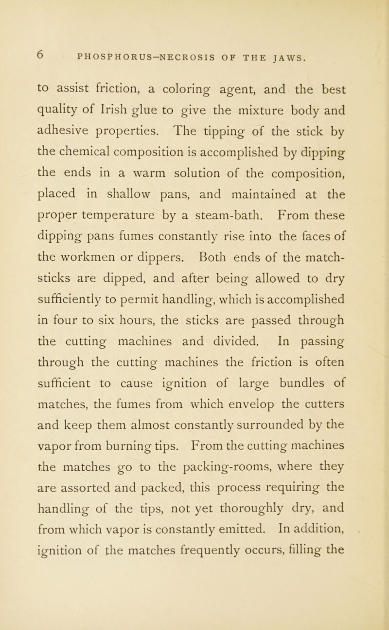 to assist friction, a coloring agent, and the best quality of Irish glue to give the mixture body and adhesive properties. The tipping of the stick by the chemical composition is accomplished by dipping the ends in a warm solution of the composition, placed in shallow pans, and maintained at the proper temperature by a steam-bath. From these dipping pans fumes constantly rise into the faces of the workmen or dippers. Both ends of the match- sticks are dipped, and after being allowed to dry sufficiently to permit handling, which is accomplished in four to six hours, the sticks are passed through the cutting machines and divided. In passing through the cutting machines the friction is often sufficient to cause ignition of large bundles of matches, the fumes from which envelop the cutters and keep them almost constantly surrounded by the vapor from burning tips. From the cutting machines the matches go to the packing-rooms, where they are assorted and packed, this process requiring the handling of the tips, not yet thoroughly dry, and from which vapor is constantly emitted. In addition, ignition of the matches frequently occurs, filling the