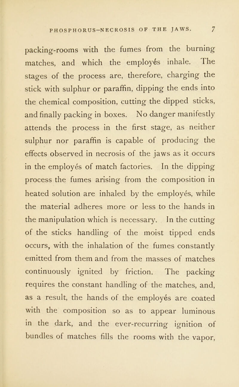 packing-rooms with the fumes from the burning matches, and which the employes inhale. I he stages of the process are, therefore, charging the stick with sulphur or paraffin, dipping the ends into the chemical composition, cutting the dipped sticks, and finally packing in boxes. No danger manifestly attends the process in the first stage, as neither sulphur nor paraffin is capable of producing the effects observed in necrosis of the jaws as it occurs in the employes of match factories. In the dipping process the fumes arising from the composition in heated solution are inhaled by the employes, while the material adheres more or less to the hands in the manipulation which is necessary. In the cutting of the sticks handling of the moist tipped ends occurs, with the inhalation of the fumes constantly emitted from them and from the masses of matches continuously ignited by friction. The packing requires the constant handling of the matches, and, as a result, the hands of the employes are coated with the composition so as to appear luminous in the dark, and the ever-recurring ignition of bundles of matches fills the rooms with the vapor,