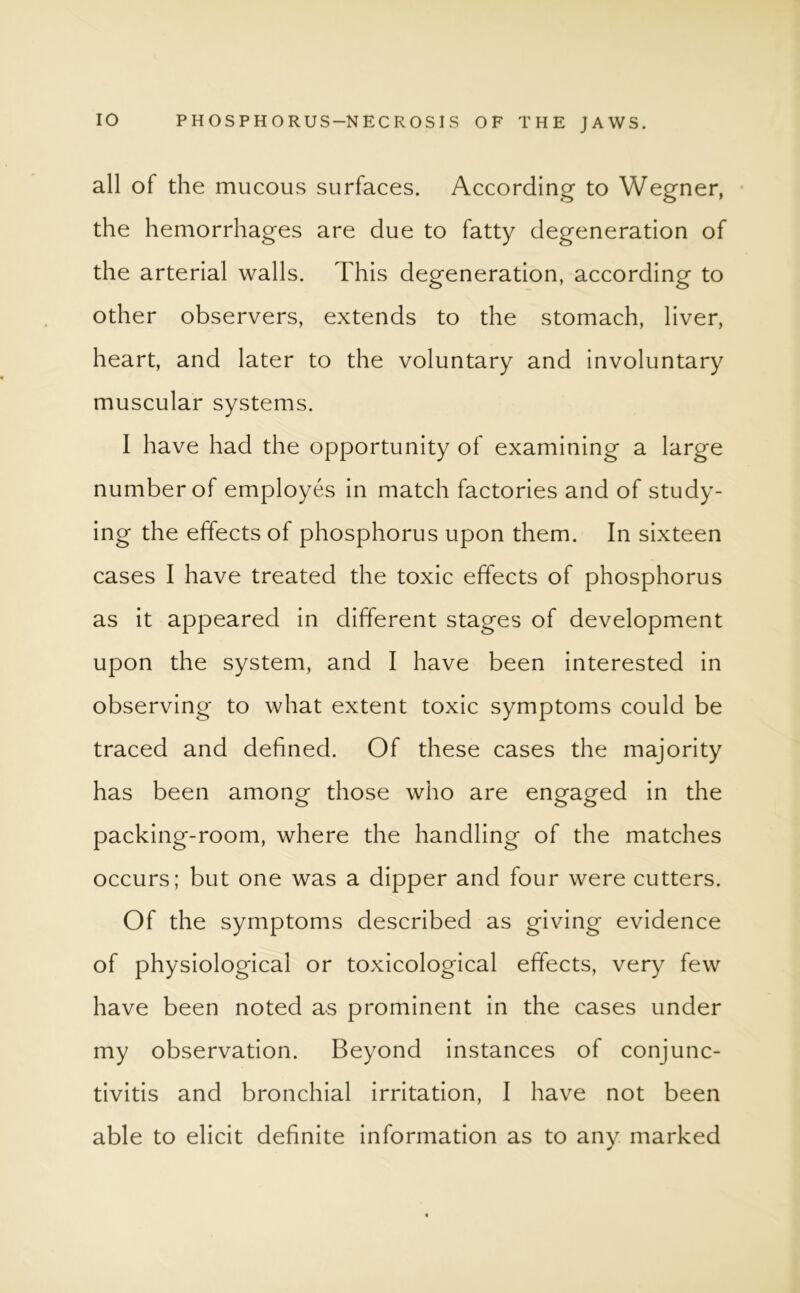 all of the mucous surfaces. According to Wegner, the hemorrhages are due to fatty degeneration of the arterial walls. This degeneration, according to other observers, extends to the stomach, liver, heart, and later to the voluntary and involuntary muscular systems. I have had the opportunity of examining a large number of employes in match factories and of study- ing the effects of phosphorus upon them. In sixteen cases I have treated the toxic effects of phosphorus as it appeared in different stages of development upon the system, and I have been interested in observing to what extent toxic symptoms could be traced and defined. Of these cases the majority has been among those who are engaged in the packing-room, where the handling of the matches occurs; but one was a dipper and four were cutters. Of the symptoms described as giving evidence of physiological or toxicological effects, very few have been noted as prominent in the cases under my observation. Beyond instances of conjunc- tivitis and bronchial irritation, I have not been able to elicit definite information as to any marked