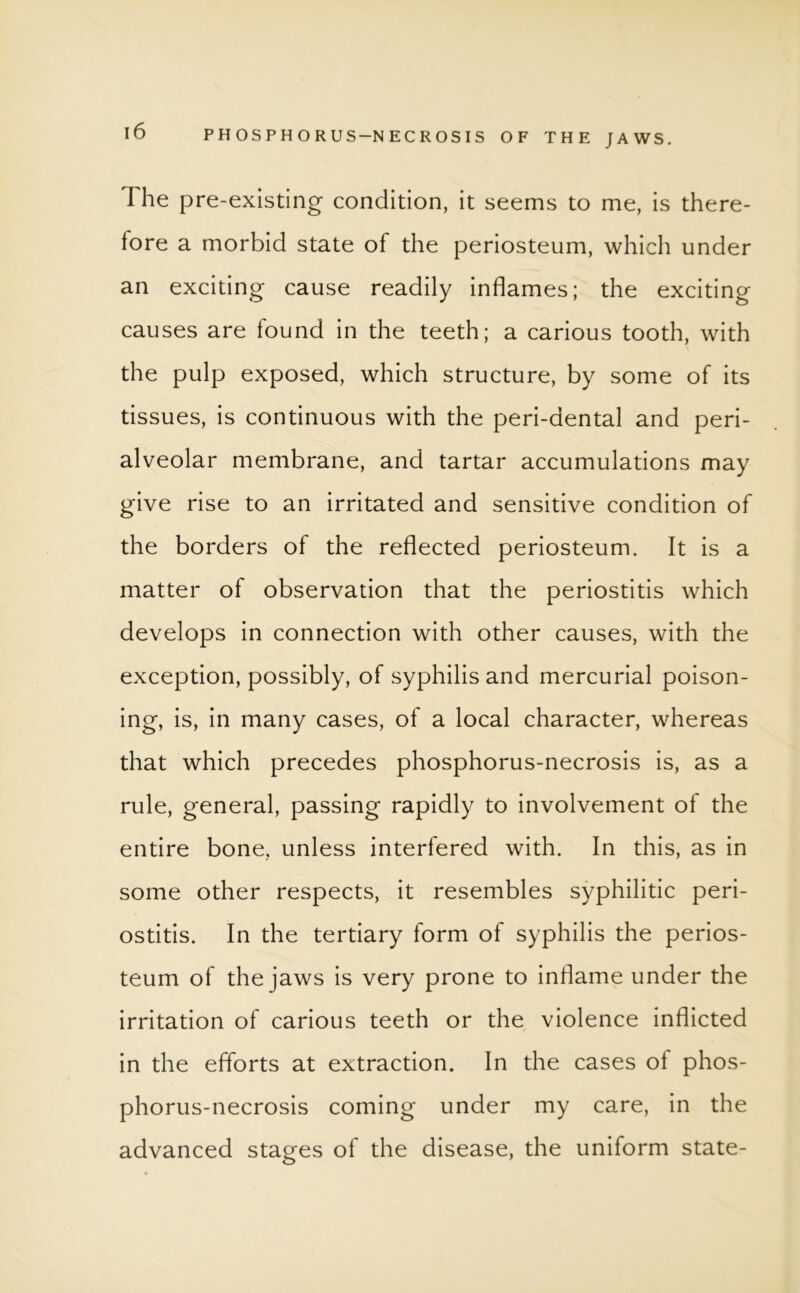 The pre-existing condition, it seems to me, is there- fore a morbid state of the periosteum, which under an exciting cause readily inflames; the exciting causes are found in the teeth; a carious tooth, with the pulp exposed, which structure, by some of its tissues, is continuous with the peri-dental and peri- alveolar membrane, and tartar accumulations may give rise to an irritated and sensitive condition of the borders of the reflected periosteum. It is a matter of observation that the periostitis which develops in connection with other causes, with the exception, possibly, of syphilis and mercurial poison- ing, is, in many cases, of a local character, whereas that which precedes phosphorus-necrosis is, as a rule, general, passing rapidly to involvement of the entire bone, unless interfered with. In this, as in some other respects, it resembles syphilitic peri- ostitis. In the tertiary form of syphilis the perios- teum of the jaws is very prone to inflame under the irritation of carious teeth or the violence inflicted in the efforts at extraction. In the cases of phos- phorus-necrosis coming under my care, in the advanced stages of the disease, the uniform state-