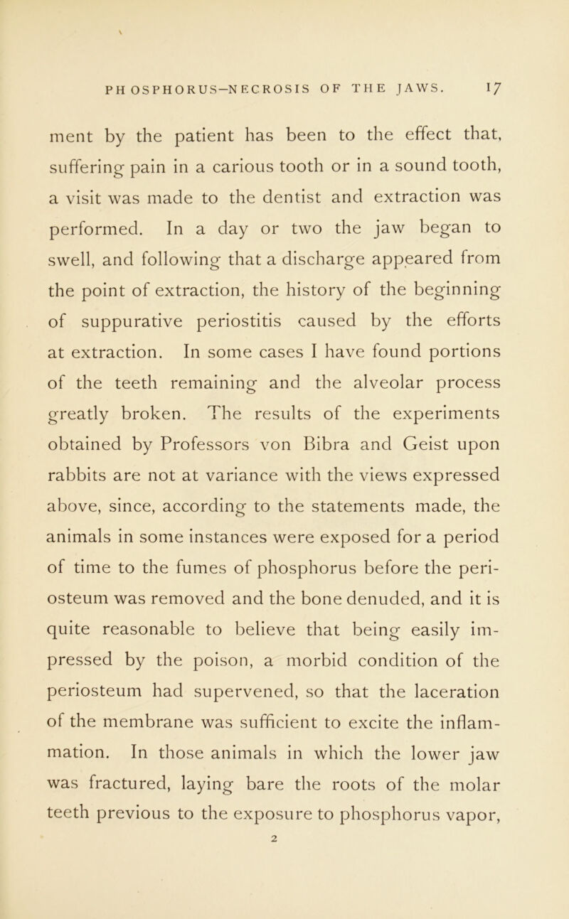 \ PHOSPHORUS-NECROSIS OF THE JAWS. \J ment by the patient has been to the effect that, suffering pain in a carious tooth or in a sound tooth, a visit was made to the dentist and extraction was performed. In a day or two the jaw began to swell, and following that a discharge appeared from the point of extraction, the history of the beginning of suppurative periostitis caused by the efforts at extraction. In some cases I have found portions of the teeth remaining and the alveolar process greatly broken. The results of the experiments obtained by Professors von Bibra and Geist upon rabbits are not at variance with the views expressed above, since, according to the statements made, the animals in some instances were exposed for a period of time to the fumes of phosphorus before the peri- osteum was removed and the bone denuded, and it is quite reasonable to believe that being easily im- pressed by the poison, a morbid condition of the periosteum had supervened, so that the laceration of the membrane was sufficient to excite the inflam- mation. In those animals in which the lower jaw was fractured, laying bare the roots of the molar teeth previous to the exposure to phosphorus vapor,