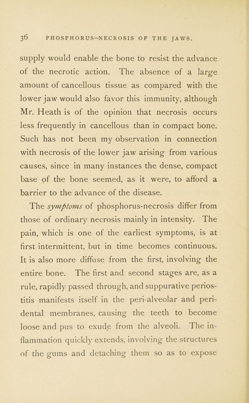 supply would enable the bone to resist the advance of the necrotic action. The absence of a large amount of cancellous tissue as compared with the lower jaw would also favor this immunity, although Mr. Heath is of the opinion that necrosis occurs less frequently in cancellous than in compact bone. Such has not been my observation in connection with necrosis of the lower jaw arising from various causes, since in many instances the dense, compact base of the bone seemed, as it were, to afford a barrier to the advance of the disease. The symptoms of phosphorus-necrosis differ from those of ordinary necrosis mainly in intensity. The pain, which is one of the earliest symptoms, is at first intermittent, but in time becomes continuous. It is also more diffuse from the first, involving the entire bone. The first and second stages are, as a rule, rapidly passed through, and suppurative perios- titis manifests itself in the peri-alveolar and peri- dental membranes, causing the teeth to become loose and pus to exude from the alveoli. The in- flammation quickly extends, involving the structures of the gums and detaching them so as to expose