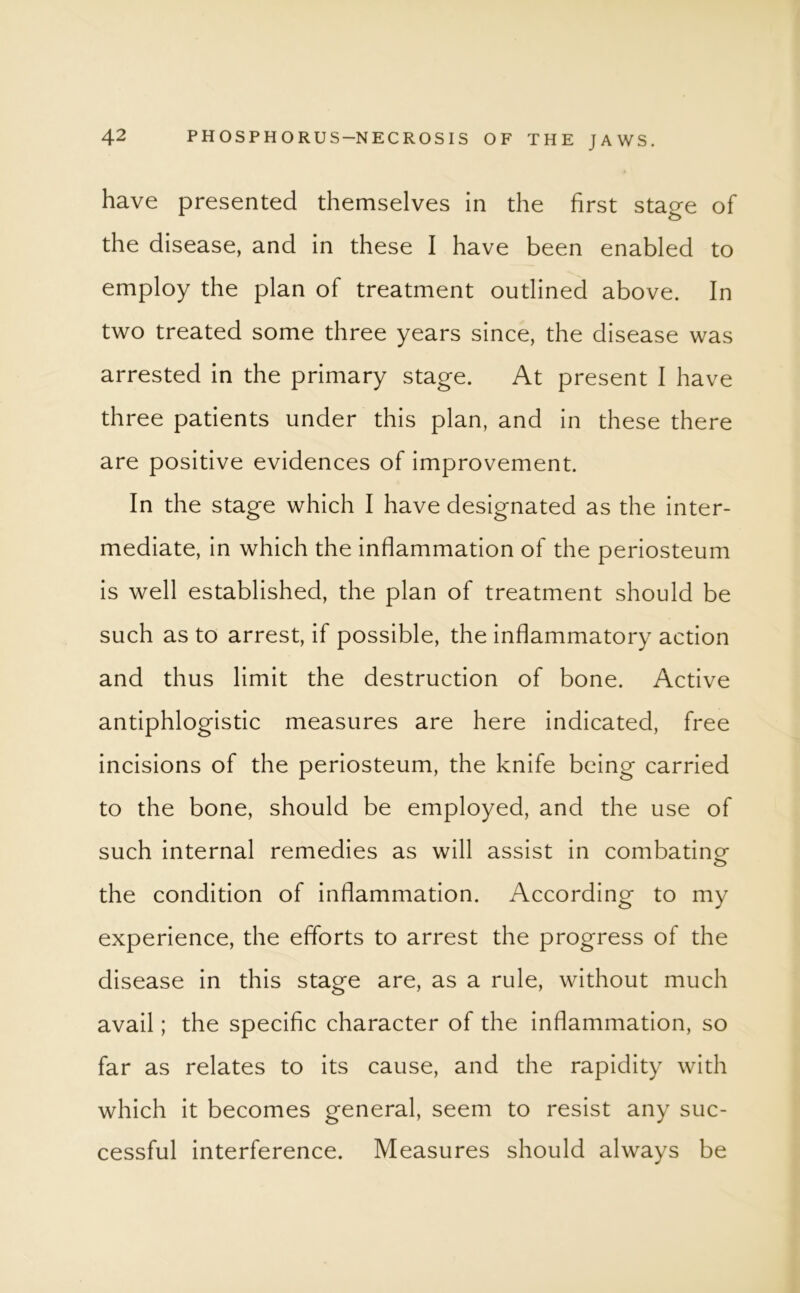 have presented themselves in the first stage of the disease, and in these I have been enabled to employ the plan of treatment outlined above. In two treated some three years since, the disease was arrested in the primary stage. At present I have three patients under this plan, and in these there are positive evidences of improvement. In the stage which I have designated as the inter- mediate, in which the inflammation of the periosteum is well established, the plan of treatment should be such as to arrest, if possible, the inflammatory action and thus limit the destruction of bone. Active antiphlogistic measures are here indicated, free incisions of the periosteum, the knife being carried to the bone, should be employed, and the use of such internal remedies as will assist in combating- the condition of inflammation. According to my experience, the efforts to arrest the progress of the disease in this stage are, as a rule, without much avail; the specific character of the inflammation, so far as relates to its cause, and the rapidity with which it becomes general, seem to resist any suc- cessful interference. Measures should always be