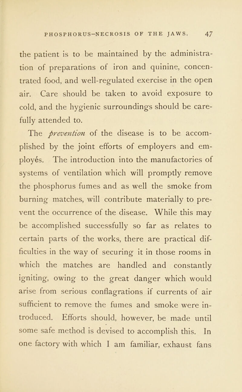 the patient is to be maintained by the administra- tion of preparations of iron and quinine, concen- trated food, and well-regulated exercise in the open air. Care should be taken to avoid exposure to cold, and the hygienic surroundings should be care- fully attended to. The prevention of the disease is to be accom- plished by the joint efforts of employers and em- ployes. The introduction into the manufactories of systems of ventilation which will promptly remove the phosphorus fumes and as well the smoke from burning matches, will contribute materially to pre- vent the occurrence of the disease. While this may be accomplished successfully so far as relates to certain parts of the works, there are practical dif- ficulties in the way of securing it in those rooms in which the matches are handled and constantly igniting, owing to the great danger which would arise from serious conflagrations if currents of air sufficient to remove the fumes and smoke were in- troduced. Efforts should, however, be made until some safe method is devised to accomplish this. In one factory with which I am familiar, exhaust fans