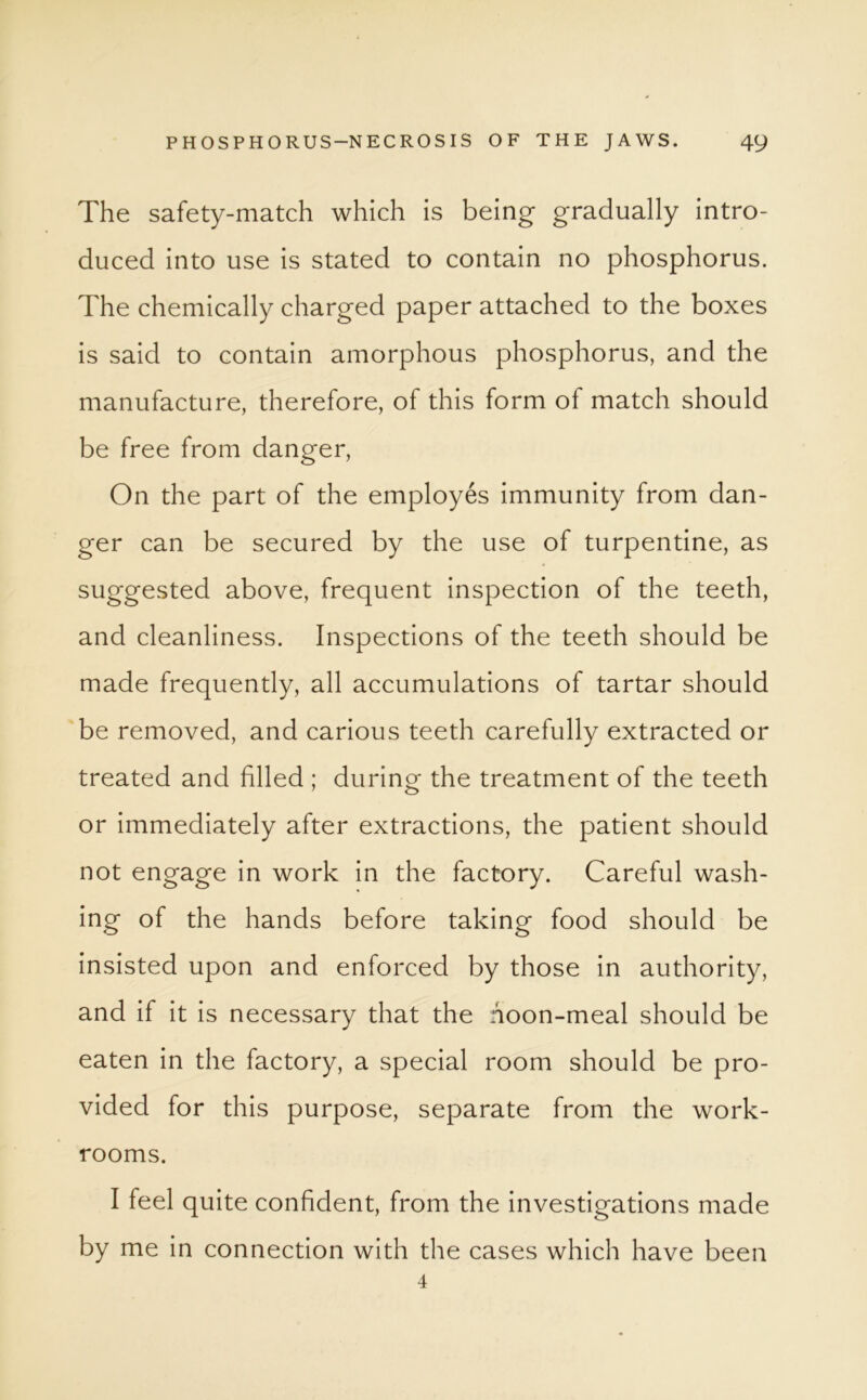 The safety-match which is being gradually intro- duced into use is stated to contain no phosphorus. The chemically charged paper attached to the boxes is said to contain amorphous phosphorus, and the manufacture, therefore, of this form of match should be free from danger, On the part of the employes immunity from dan- ger can be secured by the use of turpentine, as suggested above, frequent inspection of the teeth, and cleanliness. Inspections of the teeth should be made frequently, all accumulations of tartar should be removed, and carious teeth carefully extracted or treated and filled ; during the treatment of the teeth or immediately after extractions, the patient should not engage in work in the factory. Careful wash- ing of the hands before taking food should be insisted upon and enforced by those in authority, and if it is necessary that the hoon-meal should be eaten in the factory, a special room should be pro- vided for this purpose, separate from the work- rooms. I feel quite confident, from the investigations made by me in connection with the cases which have been 4