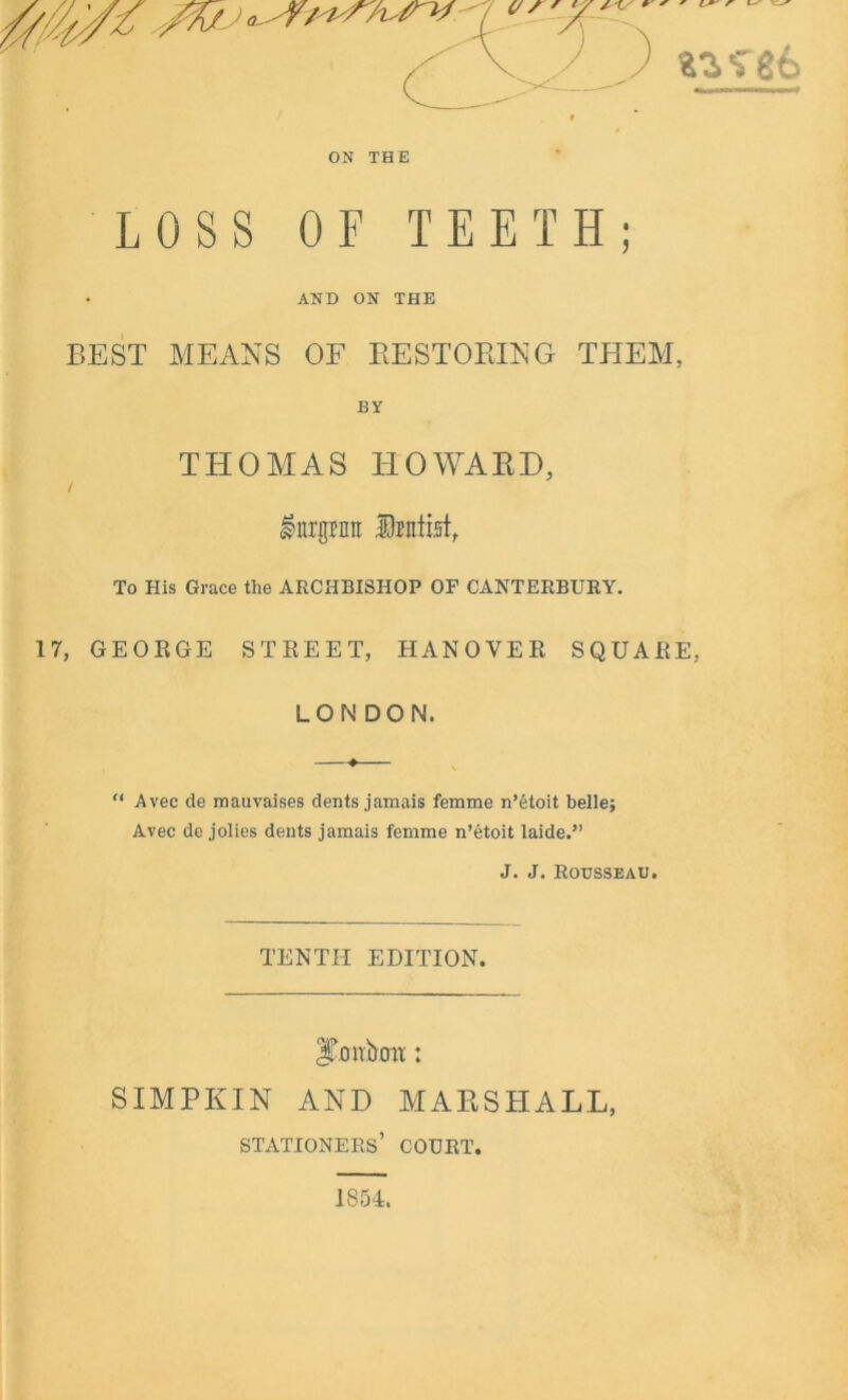 ON THE LOSS OF TEETH; AND ON THE BEST MEANS OF RESTORING THEM, BY THOMAS HOWARD, / 17, lnrgrnit Delist, To His Grace the ARCHBISHOP OF CANTERBURY. GEORGE STREET, HANOVER SQUARE, LONDON. “ Avee de mauvaises dents jamais femme n’etoit belle; Avec de jolies dents jamais femme n’etoit laide.” J. J. Rousseau. TENTH EDITION. 3Tonbcm: SIMPKIN AND MARSHALL, stationers’ court. 1854.