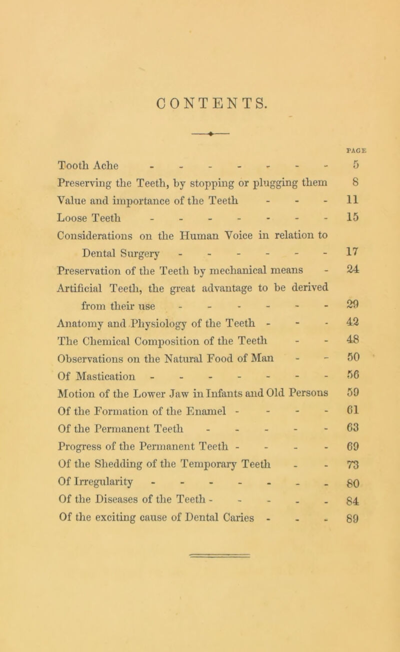 CONTENTS. ♦ PAGE Tooth Ache - ...---5 Preserving the Teeth, by stopping or plugging them 8 Value and importance of the Teeth 11 Loose Teeth 15 Considerations on the Human Voice in relation to Dental Surgery ------ 17 Preservation of the Teeth by mechanical means - 24 Artificial Teeth, the great advantage to be derived from their use ------ 29 Anatomy and Physiology of the Teeth - - - 42 The Chemical Composition of the Teeth - - 48 Observations on the Natural Food of Man - - 50 Of Mastication ------- 56 Motion of the Lower Jaw in Infants and Old Persons 59 Of the Formation of the Enamel - - - - 61 Of the Permanent Teeth ----- 63 Progress of the Permanent Teeth 69 Of the Shedding of the Temporary Teeth - 73 Of Irregularity - -- -- --80 Of the Diseases of the Teeth ----- 34 Of the exciting cause of Dental Caries ... 89
