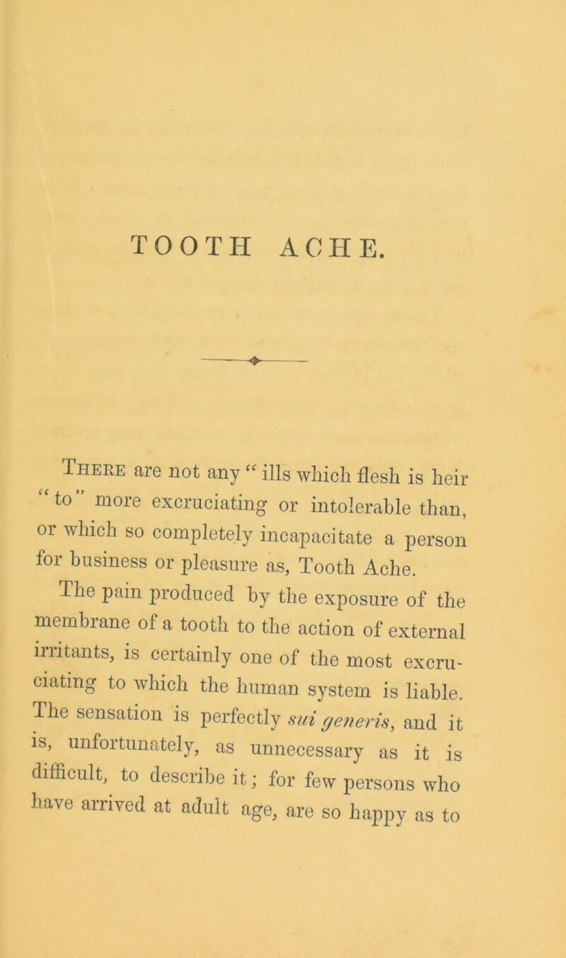 TOOTH A 0 H E. ♦ There are not any “ ills which flesh is heir “to” more excruciating or intolerable than, 01 which so completely incapacitate a person for business or pleasure as. Tooth Ache. The pain produced by the exposure of the membrane of a tooth to the action of external irritants, is certainly one of the most excru- ciating to which the human system is liable. The sensation is perfectly sui generis, and it 3 i natel\, as unnecessary as it is difficult, to describe it; for few persons who have arrived at adult age, are so happy as to