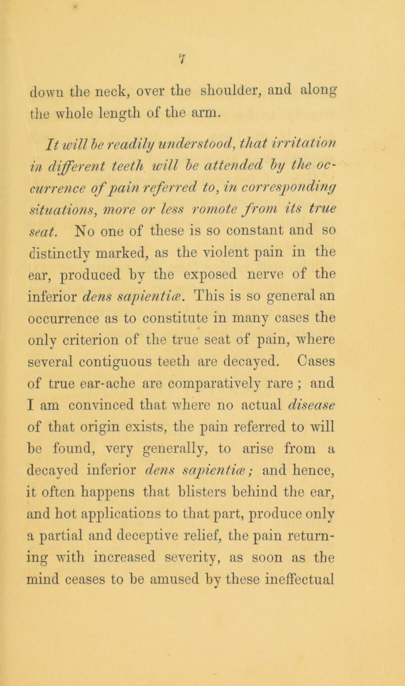 clown the neck, over the shoulder, and along the whole length of the arm. It will be readily understood, that irritation in different teeth will be attended by the oc- currence of pain referred to, in corresponding situations, more or less romote from its true seat. No one of these is so constant and so distinctly marked, as the violent pain in the ear, produced by the exposed nerve of the inferior dens sapientice. This is so general an occurrence as to constitute in many cases the only criterion of the true seat of pain, where several contiguous teeth are decayed. Cases of true ear-ache are comparatively rare ; and I am convinced that where no actual disease of that origin exists, the pain referred to will be found, very generally, to arise from a decayed inferior dens sapientice; and hence, it often happens that blisters behind the ear, and hot applications to that part, produce only a partial and deceptive relief, the pain return- ing with increased severity, as soon as the mind ceases to be amused by these ineffectual