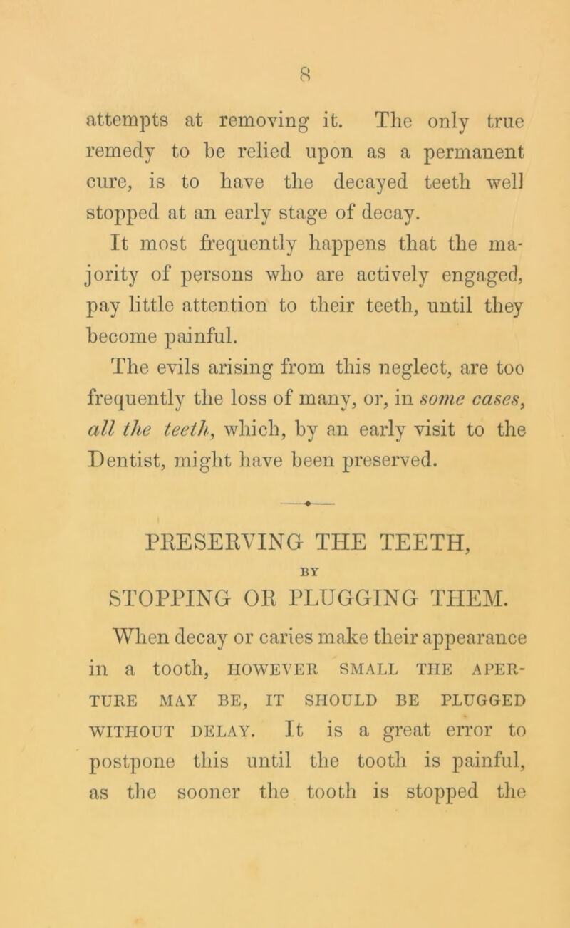attempts at removing it. The only true remedy to he relied upon as a permanent cure, is to have the decayed teeth well stopped at an early stage of decay. It most frequently happens that the ma- jority of persons who are actively engaged, pay little attention to their teeth, until they become painful. The evils arising from this neglect, are too frequently the loss of many, or, in some cases, all the teeth., which, by an early visit to the Dentist, might have been preserved. ♦ PRESERVING THE TEETH, BY STOPPING OR PLUGGING THEM. When decay or caries make their appearance in a tooth, however small the aper- ture MAY BE, IT SHOULD BE PLUGGED without delay. It is a great error to postpone this until the tooth is painful, as the sooner the tooth is stopped the