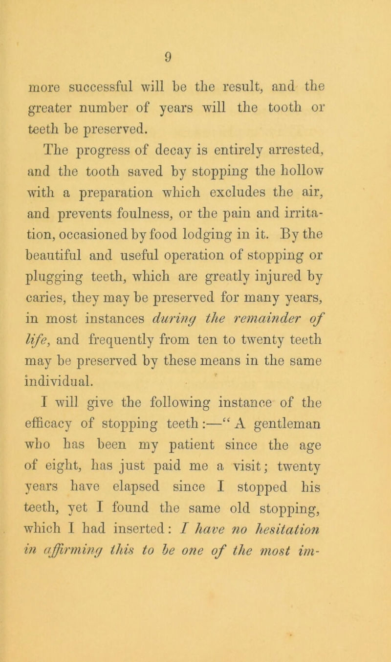 more successful will be the result, and the greater number of years will the tooth or teeth be preserved. The progress of decay is entirely arrested, and the tooth saved by stopping the hollow with a preparation which excludes the air, and prevents foulness, or the pain and irrita- tion, occasioned by food lodging in it. By the beautiful and useful operation of stopping or plugging teeth, which are greatly injured by caries, they may be preserved for many years, in most instances during the remainder of life, and frequently from ten to twenty teeth may be preserved by these means in the same individual. I will give the following instance of the efficacy of stopping teeth :—“ A gentleman who has been my patient since the age of eight, has just paid me a visit; twenty years have elapsed since I stopped his teeth, yet I found the same old stopping, which I had inserted: I have no hesitation in affirming this to he one of the most im-