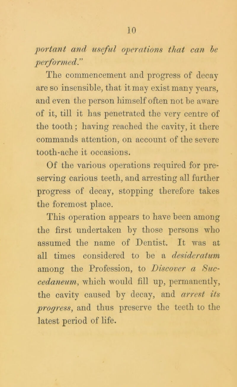 JO ‘portant and useful operations that can he performed!' Tlie commencement and progress of decay are so insensible, that it may exist many years, and even tlie person himself often not be aware of it, till it lias penetrated the very centre of the tooth; having reached the cavity, it there commands attention, on account of the severe tooth-ache it occasions. Of the various operations required for pre- serving carious teeth, and arresting all further progress of decay, stopping therefore takes the foremost place. This operation appears to have been among the first undertaken by those persons who assumed the name of Dentist. It was at all times considered to be a desideratum among the Profession, to Discover a Suc- cedaneum, which would fill up, permanently, the cavity caused by decay, and arrest its propress, and thus preserve the teeth to the latest period of life.