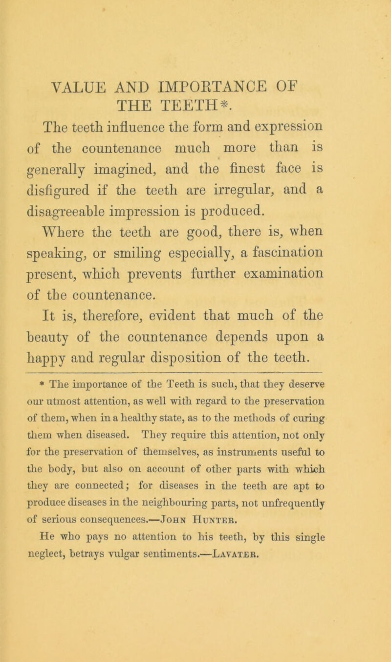 VALUE AND IMPORTANCE OF THE TEETH*. The teeth influence the form and expression of the countenance much more than is generally imagined, and the finest face is disfigured if the teeth are irregular, and a disagreeable impression is produced. Where the teeth are good, there is, when speaking, or smiling especially, a fascination present, which prevents further examination of the countenance. It is, therefore, evident that much of the beauty of the countenance depends upon a happy and regular disposition of the teeth. * The importance of the Teeth is such, that they deserve our utmost attention, as well with regard to the preservation of them, when in a healthy state, as to the methods of curing them when diseased. They require this attention, not only for the preservation of themselves, as instruments useful to the body, but also on account of other parts with which they are connected; for diseases in the teeth are apt to produce diseases in the neighbouring parts, not unfrequently of serious consequences.—John Hunter. He who pays no attention to his teeth, by this single neglect, betrays vulgar sentiments.—Lavater.