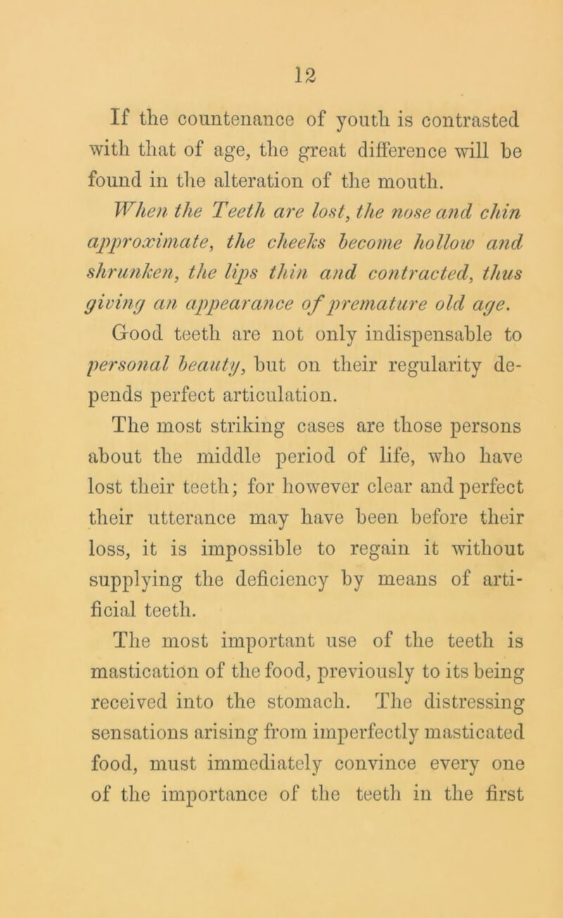 If the countenance of youth is contrasted with that of age, the great difference will be found in the alteration of the mouth. When the Teeth are lost, the nose and chin approximate, the cheeks become hollow and shrunken, the lips thin and contracted, thus giving an appearance of premature old age. Good teeth are not only indispensable to personal beauty, hut on their regularity de- pends perfect articulation. The most striking cases are those persons about the middle period of life, who have lost their teeth; for however clear and perfect their utterance may have been before their loss, it is impossible to regain it without supplying the deficiency by means of arti- ficial teeth. The most important use of the teeth is mastication of the food, previously to its being received into the stomach. The distressing sensations arising from imperfectly masticated food, must immediately convince every one of the importance of the teeth in the first