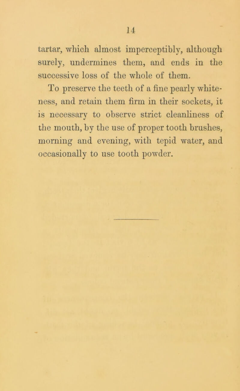 tartar, which almost imperceptibly, although surely, undermines them, and ends in the successive loss of the whole of them. To preserve the teeth of a fine pearly white- ness, and retain them firm in their sockets, it is necessary to observe strict cleanliness of the mouth, by the use of proper tooth brushes, morning and evening, with tepid water, and occasionally to use tooth powder.
