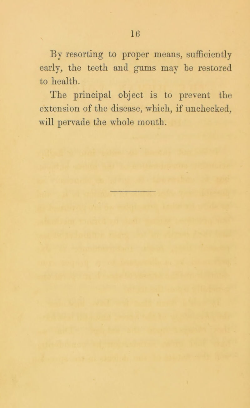 10 By resorting to proper means, sufficiently early, the teeth and gums may he restored to health. The principal object is to prevent the extension of the disease, which, if unchecked, will pervade the whole mouth.
