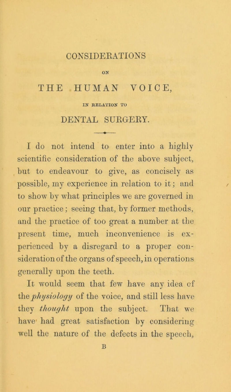 CONSIDERATIONS ON THE HUMAN VOICE, IN RELATION TO DENTAL SURGERY. I do not intend to enter into a highly scientific consideration of the above subject, hut to endeavour to give, as concisely as possible, my experience in relation to it; and to show by what principles we are governed in our practice ; seeing that, by former methods, and the practice of too great a number at the present time, much inconvenience is ex- perienced by a disregard to a proper con- sideration of the organs of speech, in operations generally upon the teeth. It would seem that few have any idea of the physiology of the voice, and still less have they thought upon the subject. That we have1 had great satisfaction by considering well the nature of the defects in the speech, B