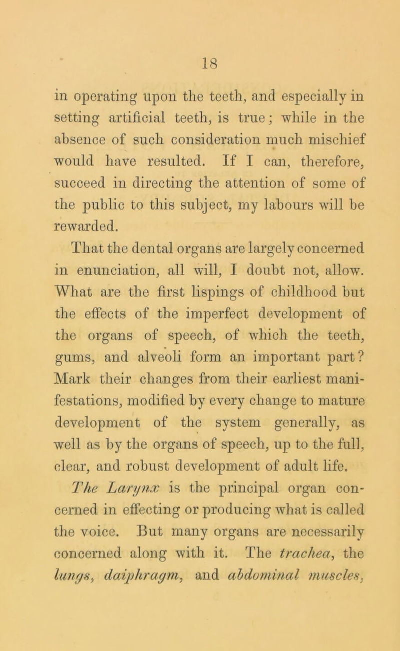in operating upon the teeth, and especially in setting artificial teeth, is true; while in the absence of such consideration much mischief would have resulted. If I can, therefore, succeed in directing the attention of some of the public to this subject, my labours will be rewarded. That the dental organs are largely concerned in enunciation, all will, I doubt not, allow. What are the first lispings of childhood but the effects of the imperfect development of the organs of speech, of which the teeth, gums, and alveoli form an important part? Mark their changes from their earliest mani- festations, modified by every change to mature development of the system generally, as well as by the organs of speech, up to the full, clear, and robust development of adult life. The Larynx is the principal organ con- cerned in effecting or producing what is called the voice. But many organs are necessarily concerned along with it. The trachea, the lungs, daiphragm, and abdominal muscles,