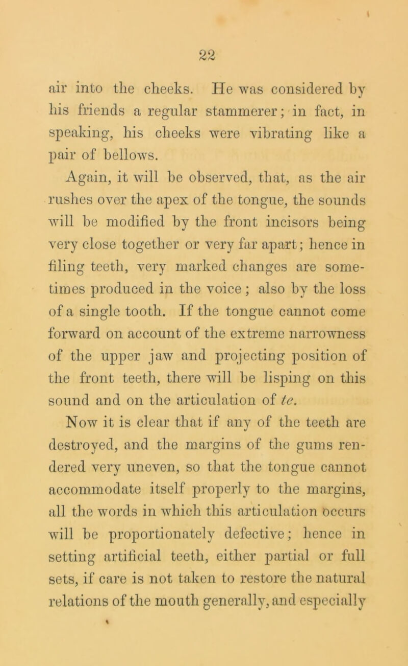 air into tlie cheeks. He was considered by his friends a regular stammerer; in fact, in speaking, his cheeks were vibrating like a pair of bellows. Again, it will be observed, that, as the air rushes over the apex of the tongue, the sounds will be modified by the front incisors being- very close together or very far apart; hence in filing teeth, very marked changes are some- times produced in the voice; also by the loss of a single tooth. If the tongue cannot come forward on account of the extreme narrowness of the upper jaw and projecting position of the front teeth, there will be lisping on this sound and on the articulation of te. Now it is clear that if any of the teeth are destroyed, and the margins of the gums ren- dered very uneven, so that the tongue cannot accommodate itself properly to the margins, all the words in which this articulation occurs will be proportionately defective; hence in setting artificial teeth, either partial or full sets, if care is not taken to restore the natural relations of the mouth generally, and especially %