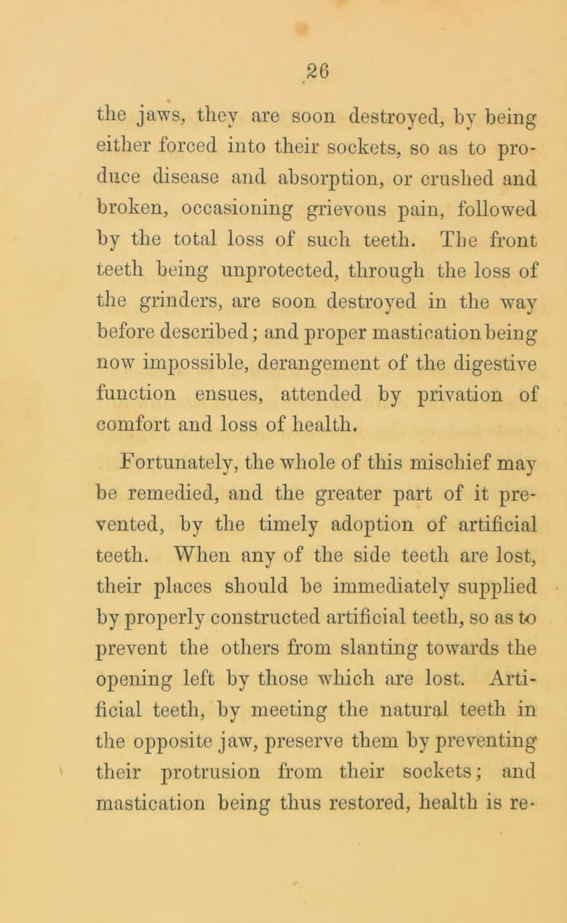 the jaws, they are soon destroyed, by being either forced into their sockets, so as to pro- duce disease and absorption, or crushed and broken, occasioning grievous pain, followed by the total loss of such teeth. The front teeth being unprotected, through the loss of the grinders, are soon destroyed in the way before described; and proper mastication being now impossible, derangement of the digestive function ensues, attended by privation of comfort and loss of health. Fortunately, the whole of this mischief may be remedied, and the greater part of it pre- vented, by the timely adoption of artificial teeth. When any of the side teeth are lost, their places should be immediately supplied by properly constructed artificial teeth, so as to prevent the others from slanting towards the opening left by those which are lost. Arti- ficial teeth, by meeting the natural teeth in the opposite jaw, preserve them by preventing their protrusion from their sockets; and mastication being thus restored, health is re-