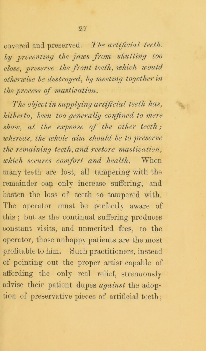 covered and preserved. The artificial teeth, by preventing the jaws from shutting too close, preserve the front teeth, which would otherwise be destroyed, by meeting together in the process of mastication. The object in supplying artificial teeth has, hitherto, been too generally confined to mere show, at the expense of the other teeth; whereas, the whole aim should be to preserve the remaining teeth, and restore mastication, which secures comfort and health. When many teeth are lost, all tampering with the remainder can only increase suffering, and hasten the loss of teeth so tampered with. The operator must be perfectly aware of this; hut as the continual suffering produces constant visits, and unmerited fees, to the operator, those unhappy patients xire the most profitable to him. Such practitioners, instead of pointing out the proper artist capable of affording the only real relief, strenuously advise their patient dupes against the adop- tion of preservative pieces of artificial teeth;