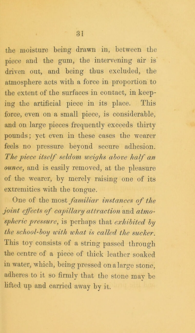 the moisture being drawn in, between the piece and the gum, the intervening air is driven out, and being thus excluded, the atmosphere acts with a force in proportion to the extent of the surfaces in contact, in keep- ing the artificial piece in its place. This force, even on a small piece, is considerable, and on large pieces frequently exceeds thirty pounds; yet even in these cases the wearer feels no pressure beyond secure adhesion. The piece itself seldom weighs above half an ounce, and is easily removed, at the pleasure of the wearer, by merely raising one of its extremities with the tongue. One of the most familiar instances of the joint effects of capillary attraction and atmo- spheric pressure, is perhaps that exhibited by the school-boy with what is called the sucker. This toy consists of a string passed through the centre of a piece of thick leather soaked in water, which, being pressed on a large stone, adheres to it so firmly that the stone mav be lifted up and carried away by it.